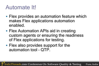 Automate It!
• Flex provides an automation feature which
  makes Flex applications automation
  enabled.
• Flex Automation APIs aid in creating
  custom agents or ensuring the readiness
  of Flex applications for testing.
• Flex also provides support for the
  automation tool – QTP.
 
