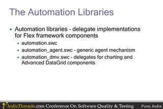 The Automation Libraries
• Automation libraries – delegate implementations
  for Flex framework components
  • automation.swc
  • automation_agent.swc – generic agent mechanism
  • automation_dmv.swc – delegates for charting and
    Advanced DataGrid components
 