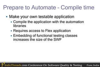 Prepare to Automate – Compile time
• Make your own testable application
  • Compile the application with the automation
    libraries
  • Requires access to Flex application
  • Embedding of functional testing classes
    increases the size of the SWF
 
