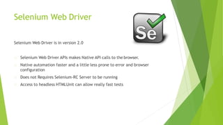 Selenium Web Driver
Selenium Web Driver is in version 2.0
Selenium Web Driver APIs makes Native API calls to the browser.
Native automation faster and a little less prone to error and browser
configuration
Does not Requires Selenium-RC Server to be running
Access to headless HTMLUnit can allow really fast tests
 