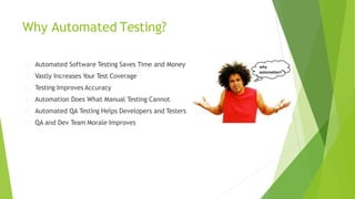 Why Automated Testing?
Automated Software Testing Saves Time and Money
Vastly Increases Your Test Coverage
Testing Improves Accuracy
Automation Does What Manual Testing Cannot
Automated QA Testing Helps Developers and Testers
QA and Dev Team Morale Improves
 