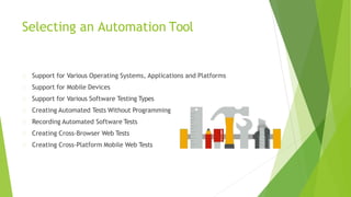Selecting an Automation Tool
Support for Various Operating Systems, Applications and Platforms
Support for Mobile Devices
Support for Various Software Testing Types
Creating Automated Tests Without Programming
Recording Automated Software Tests
Creating Cross-Browser Web Tests
Creating Cross-Platform Mobile Web Tests
 
