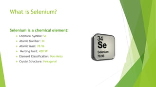 What is Selenium?
Selenium is a chemical element:
 Chemical Symbol: Se
 Atomic Number: 34
 Atomic Mass: 78.96
 Melting Point: 428.9F
 Element Classification: Non-Meta
 Crystal Structure: Hexagonal
 