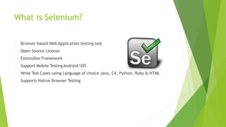 What is Selenium?
Browser based Web Application testing tool
Open Source License
Extensible Framework
Support Mobile TestingAndroid/iOS
Write Test Cases using Language of choice Java, C#, Python, Ruby & HTML
Supports Native Browser Testing
 