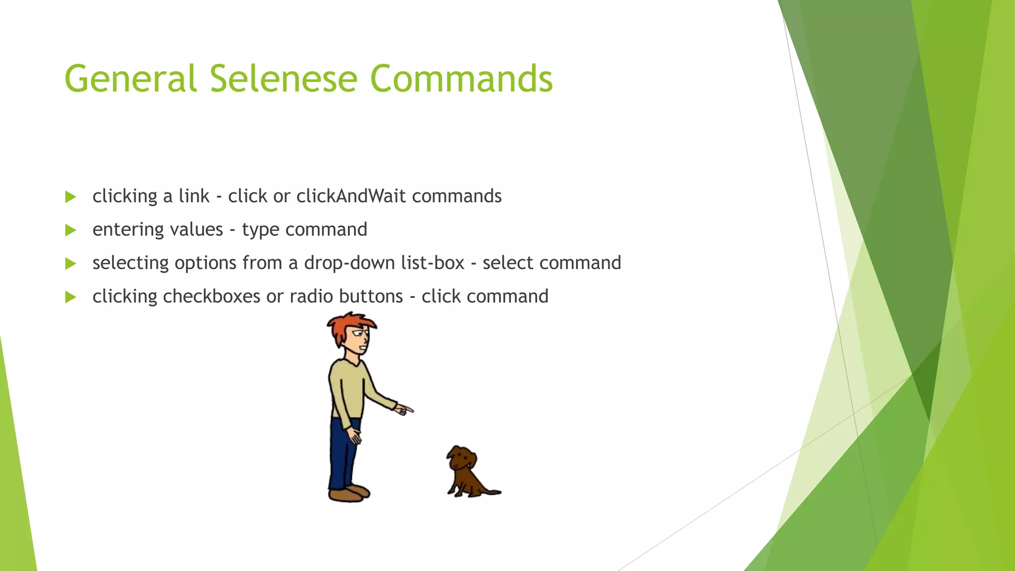 General Selenese Commands
 clicking a link - click or clickAndWait commands
 entering values - type command
 selecting options from a drop-down list-box - select command
 clicking checkboxes or radio buttons - click command
 