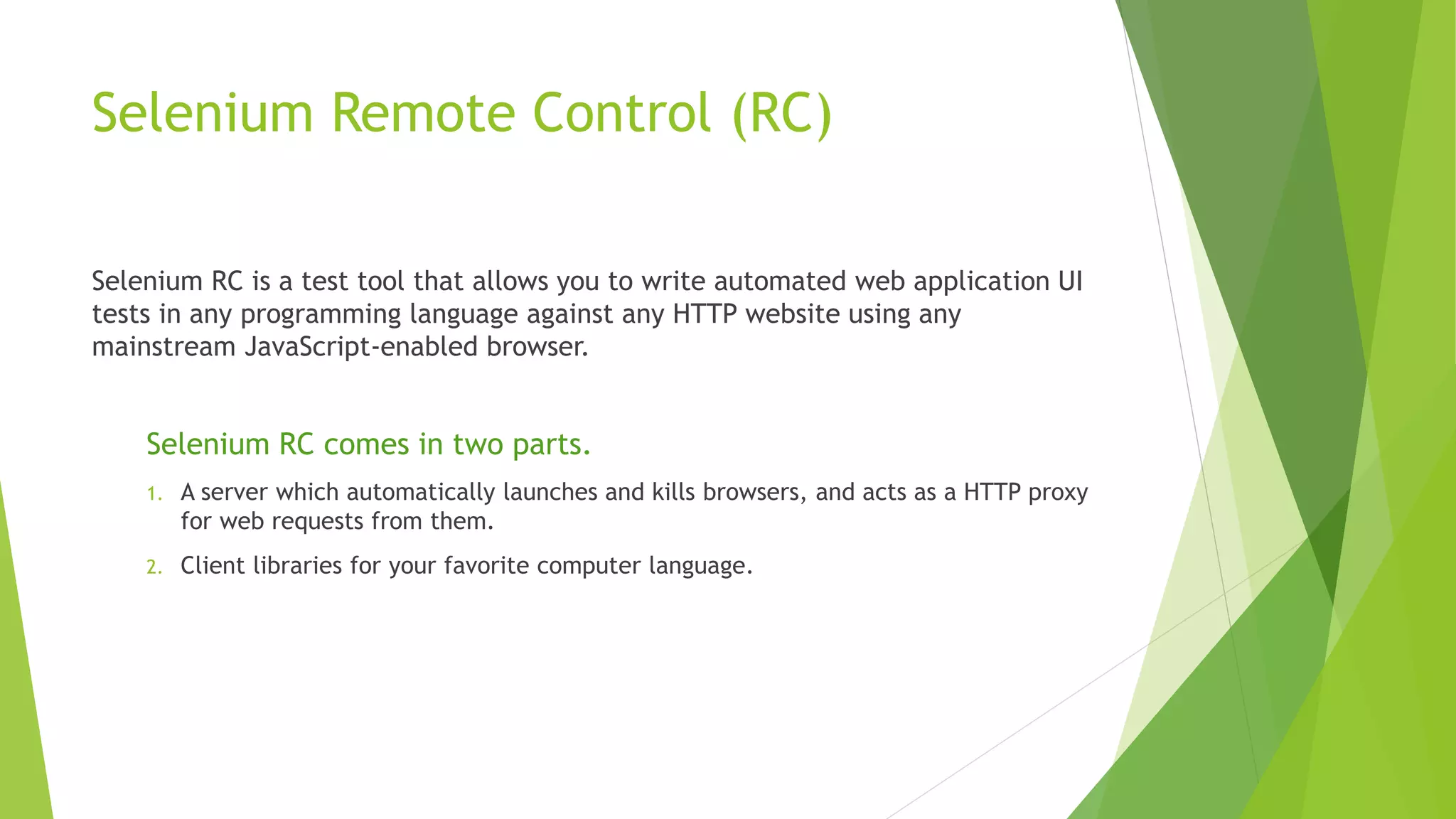 Selenium Remote Control (RC)
Selenium RC is a test tool that allows you to write automated web application UI
tests in any programming language against any HTTP website using any
mainstream JavaScript-enabled browser.
Selenium RC comes in two parts.
1. A server which automatically launches and kills browsers, and acts as a HTTP proxy
for web requests from them.
2. Client libraries for your favorite computer language.
 