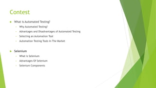 Contest
 What is Automated Testing?
• Why Automated Testing?
• Advantages and Disadvantages of Automated Testing
• Selecting an Automation Tool
• Automation Testing Tools In The Market
 Selenium
• What is Selenium
• Advantages Of Selenium
• Selenium Components
 