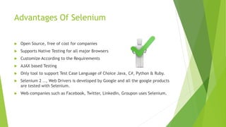 Advantages Of Selenium
 Open Source, free of cost for companies
 Supports Native Testing for all major Browsers
 Customize According to the Requirements
 AJAX based Testing
 Only tool to support Test Case Language of Choice Java, C#, Python & Ruby.
 Selenium 2 .., Web Drivers is developed by Google and all the google products
are tested with Selenium.
 Web companies such as Facebook, Twitter, LinkedIn, Groupon uses Selenium.
 