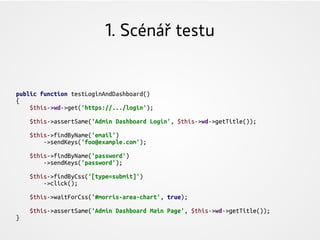 1. Scénář testu
public function testLoginAndDashboard()
{
$this->wd->get('https://.../login');
$this->assertSame('Admin Dashboard Login', $this->wd->getTitle());
$this->findByName('email')
->sendKeys('foo@example.com');
$this->findByName('password')
->sendKeys('password');
$this->findByCss('[type=submit]')
->click();
$this->waitForCss('#morris-area-chart', true);
$this->assertSame('Admin Dashboard Main Page', $this->wd->getTitle());
}
 