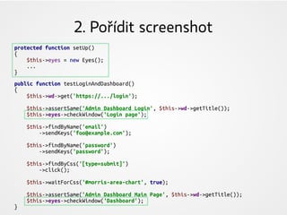 2. Pořídit screenshot
protected function setUp()
{
$this->eyes = new Eyes();
...
}
public function testLoginAndDashboard()
{
$this->wd->get('https://.../login');
$this->assertSame('Admin Dashboard Login', $this->wd->getTitle());
$this->eyes->checkWindow('Login page');
$this->findByName('email')
->sendKeys('foo@example.com');
$this->findByName('password')
->sendKeys('password');
$this->findByCss('[type=submit]')
->click();
$this->waitForCss('#morris-area-chart', true);
$this->assertSame('Admin Dashboard Main Page', $this->wd->getTitle());
$this->eyes->checkWindow('Dashboard');
}
 