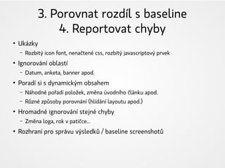 3. Porovnat rozdíl s baseline
4. Reportovat chyby
●
Ukázky
– Rozbitý icon font, nenačtené css, rozbitý javascriptový prvek
●
Ignorování oblastí
– Datum, anketa, banner apod.
●
Poradí si s dynamickým obsahem
– Náhodné pořadí položek, změna úvodního článku apod.
– Různé způsoby porovnání (hlídání layoutu apod.)
●
Hromadné ignorování stejné chyby
– Změna loga, rok v patičce...
●
Rozhraní pro správu výsledků / baseline screenshotů
 