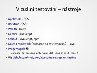 Vizuální testování – nástroje
●
Applitools - $$$
●
Backtrac - $$$
●
Wraith - Ruby
●
Gemini - JavaScript
●
Kobold - JavaScript, npm
●
Galen Framework (primárně na css testování) – Java
●
ImageMagick ☺
– compare before.png after.png diff.png # exit code 1
●
Viz github.com/mojoaxel/awesome-regression-testing
 