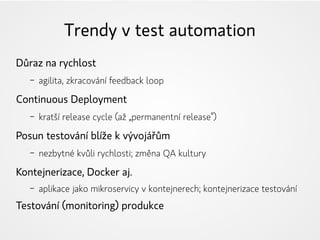 Trendy v test automation
Důraz na rychlost
– agilita, zkracování feedback loop
Continuous Deployment
– kratší release cycle (až „permanentní release“)
Posun testování blíže k vývojářům
– nezbytné kvůli rychlosti; změna QA kultury
Kontejnerizace, Docker aj.
– aplikace jako mikroservicy v kontejnerech; kontejnerizace testování
Testování (monitoring) produkce
 