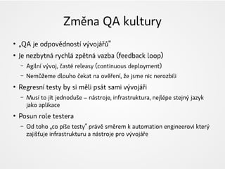 Změna QA kultury
●
„QA je odpovědností vývojářů“
●
Je nezbytná rychlá zpětná vazba (feedback loop)
– Agilní vývoj, časté releasy (continuous deployment)
– Nemůžeme dlouho čekat na ověření, že jsme nic nerozbili
●
Regresní testy by si měli psát sami vývojáři
– Musí to jít jednoduše – nástroje, infrastruktura, nejlépe stejný jazyk
jako aplikace
●
Posun role testera
– Od toho „co píše testy“ právě směrem k automation engineerovi který
zajišťuje infrastrukturu a nástroje pro vývojáře
 