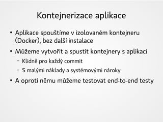Kontejnerizace aplikace
●
Aplikace spouštíme v izolovaném kontejneru
(Docker), bez další instalace
●
Můžeme vytvořit a spustit kontejnery s aplikací
– Klidně pro každý commit
– S malými náklady a systémovými nároky
●
A oproti němu můžeme testovat end-to-end testy
 