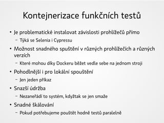 Kontejnerizace funkčních testů
●
Je problematické instalovat závislosti prohlížečů přímo
– Týká se Selenia i Cypressu
●
Možnost snadného spuštění v různých prohlížečích a různých
verzích
– Které mohou díky Dockeru běžet vedle sebe na jednom stroji
●
Pohodlnější i pro lokální spouštění
– Jen jeden příkaz
●
Snazší údržba
– Nezaneřádí to systém, kdyžtak se jen smaže
●
Snadné škálování
– Pokud potřebujeme pouštět hodně testů paralelně
 