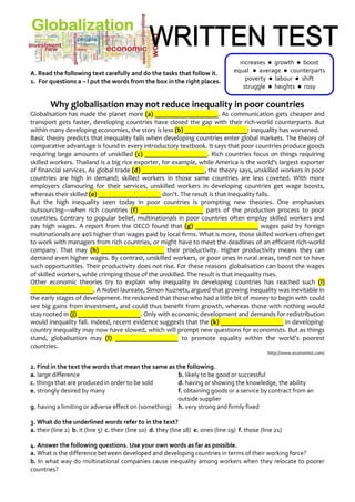 A. Read the following text carefully and do the tasks that follow it.
1. For questions a – l put the words from the box in the right places.
Why globalisation may not reduce inequality in poor countries
Globalisation has made the planet more (a) ___________________. As communication gets cheaper and
transport gets faster, developing countries have closed the gap with their rich-world counterparts. But
within many developing economies, the story is less (b) ___________________: inequality has worsened.
Basic theory predicts that inequality falls when developing countries enter global markets. The theory of
comparative advantage is found in every introductory textbook. It says that poor countries produce goods
requiring large amounts of unskilled (c) ___________________. Rich countries focus on things requiring
skilled workers. Thailand is a big rice exporter, for example, while America is the world's largest exporter
of financial services. As global trade (d) ___________________, the theory says, unskilled workers in poor
countries are high in demand; skilled workers in those same countries are less coveted. With more
employers clamouring for their services, unskilled workers in developing countries get wage boosts,
whereas their skilled (e) ___________________ don’t. The result is that inequality falls.
But the high inequality seen today in poor countries is prompting new theories. One emphasises
outsourcing—when rich countries (f) ___________________ parts of the production process to poor
countries. Contrary to popular belief, multinationals in poor countries often employ skilled workers and
pay high wages. A report from the OECD found that (g) ___________________ wages paid by foreign
multinationals are 40% higher than wages paid by local firms. What is more, those skilled workers often get
to work with managers from rich countries, or might have to meet the deadlines of an efficient rich-world
company. That may (h) ___________________ their productivity. Higher productivity means they can
demand even higher wages. By contrast, unskilled workers, or poor ones in rural areas, tend not to have
such opportunities. Their productivity does not rise. For these reasons globalisation can boost the wages
of skilled workers, while crimping those of the unskilled. The result is that inequality rises.
Other economic theories try to explain why inequality in developing countries has reached such (i)
___________________. A Nobel laureate, Simon Kuznets, argued that growing inequality was inevitable in
the early stages of development. He reckoned that those who had a little bit of money to begin with could
see big gains from investment, and could thus benefit from growth, whereas those with nothing would
stay rooted in (j) ___________________. Only with economic development and demands for redistribution
would inequality fall. Indeed, recent evidence suggests that the (k) ___________________ in developing-
country inequality may now have slowed, which will prompt new questions for economists. But as things
stand, globalisation may (l) ___________________ to promote equality within the world’s poorest
countries.
http://www.economist.com/
2. Find in the text the words that mean the same as the following.
a. large difference b. likely to be good or successful
c. things that are produced in order to be sold d. having or showing the knowledge, the ability
e. strongly desired by many f. obtaining goods or a service by contract from an
outside supplier
g. having a limiting or adverse effect on (something) h. very strong and firmly fixed
3. What do the underlined words refer to in the text?
a. their (line 2) b. it (line 5) c. their (line 10) d. they (line 18) e. ones (line 19) f. those (line 21)
4. Answer the following questions. Use your own words as far as possible.
a. What is the difference between developed and developing countries in terms of their working force?
b. In what way do multinational companies cause inequality among workers when they relocate to poorer
countries?
increases ● growth ● boost
equal ● average ● counterparts
poverty ● labour ● shift
struggle ● heights ● rosy
 