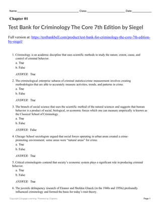 Name: Class: Date:
Chapter 01
Copyright Cengage Learning. Powered by Cognero. Page 1
Test Bank for Criminology The Core 7th Edition by Siegel
Full version at: https://testbankbell.com/product/test-bank-for-criminology-the-core-7th-edition-
by-siegel/
1. Criminology is an academic discipline that uses scientific methods to study the nature, extent, cause, and
control of criminal behavior.
a. True
b. False
ANSWER: True
2. The criminological enterprise subarea of criminal statistics/crime measurement involves creating
methodologies that are able to accurately measure activities, trends, and patterns in crime.
a. True
b. False
ANSWER: True
3. The branch of social science that uses the scientific method of the natural sciences and suggests that human
behavior is a product of social, biological, or economic forces which one can measure empirically is known as
the Classical School of Criminology.
a. True
b. False
ANSWER: False
4. Chicago School sociologists argued that social forces operating in urban areas created a crime-
promoting environment; some areas were “natural areas” for crime.
a. True
b. False
ANSWER: True
5. Critical criminologists contend that society’s economic system plays a significant role in producing criminal
behavior.
a. True
b. False
ANSWER: True
6. The juvenile delinquency research of Eleanor and Sheldon Glueck (in the 1940s and 1950s) profoundly
influenced criminology and formed the basis for today’s trait theory.
 