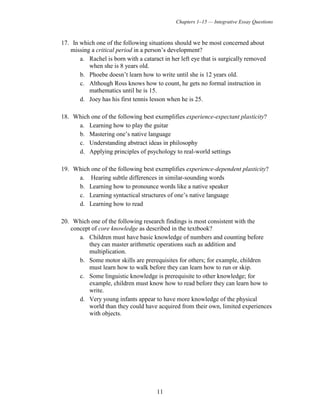 Chapters 1–15 — Integrative Essay Questions
11
17. In which one of the following situations should we be most concerned about
missing a critical period in a person’s development?
a. Rachel is born with a cataract in her left eye that is surgically removed
when she is 8 years old.
b. Phoebe doesn’t learn how to write until she is 12 years old.
c. Although Ross knows how to count, he gets no formal instruction in
mathematics until he is 15.
d. Joey has his first tennis lesson when he is 25.
18. Which one of the following best exemplifies experience-expectant plasticity?
a. Learning how to play the guitar
b. Mastering one’s native language
c. Understanding abstract ideas in philosophy
d. Applying principles of psychology to real-world settings
19. Which one of the following best exemplifies experience-dependent plasticity?
a. Hearing subtle differences in similar-sounding words
b. Learning how to pronounce words like a native speaker
c. Learning syntactical structures of one’s native language
d. Learning how to read
20. Which one of the following research findings is most consistent with the
concept of core knowledge as described in the textbook?
a. Children must have basic knowledge of numbers and counting before
they can master arithmetic operations such as addition and
multiplication.
b. Some motor skills are prerequisites for others; for example, children
must learn how to walk before they can learn how to run or skip.
c. Some linguistic knowledge is prerequisite to other knowledge; for
example, children must know how to read before they can learn how to
write.
d. Very young infants appear to have more knowledge of the physical
world than they could have acquired from their own, limited experiences
with objects.
 