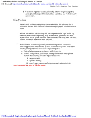 Chapters 1–15 — Integrative Essay Questions
13
d. Classroom experiences can significantly enhance people’s cognitive
development throughout the elementary, secondary, and post-secondary
school years.
Essay Questions
1. The textbook describes five general research methods that scientists use to
determine how the brain functions. In three short paragraphs, describe three of
them.
2. Several teachers tell you that they are “teaching to students’ right brains” by
spending a lot of time on painting, map interpretation, geometry, and other
highly visual and/or spatial activities. Critique their claim using what you have
learned about how the human brain functions.
3. Someone tries to convince you that parents should put their children in
enriching preschool environments by their second birthday at the latest. How
would you respond to this individual? In your response:
a. State whether you agree or disagree with the person.
b. Defend your position given recent findings about brain development.
Include the following concepts in your discussion:
i. synaptogenesis
ii. synaptic pruning
iii. experience-expectant and experience-dependent plasticity
Answers are on last page of this document
Test Bank for Human Learning 7th Edition by Ormrod
Full Download: https://downloadlink.org/p/test-bank-for-human-learning-7th-edition-by-ormrod/
Full download all chapters instantly please go to Solutions Manual, Test Bank site: TestBankLive.com
 