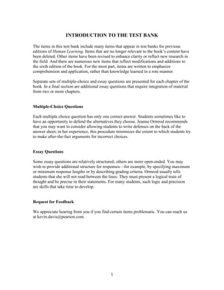 1
INTRODUCTION TO THE TEST BANK
The items in this test bank include many items that appear in test banks for previous
editions of Human Learning. Items that are no longer relevant to the book’s content have
been deleted. Other items have been revised to enhance clarity or reflect new research in
the field. And there are numerous new items that reflect modifications and additions to
the sixth edition of the book. For the most part, items are written to emphasize
comprehension and application, rather than knowledge learned in a rote manner.
Separate sets of multiple-choice and essay questions are presented for each chapter of the
book. In a final section are additional essay questions that require integration of material
from two or more chapters.
Multiple-Choice Questions
Each multiple choice question has only one correct answer. Students sometimes like to
have an opportunity to defend the alternatives they choose. Jeanne Ormrod recommends
that you may want to consider allowing students to write defenses on the back of the
answer sheet; in her experience, this procedure minimizes the extent to which students try
to make after-the-fact arguments for incorrect choices.
Essay Questions
Some essay questions are relatively structured; others are more open-ended. You may
wish to provide additional structure for responses—for example, by specifying maximum
or minimum response lengths or by describing grading criteria. Ormrod usually tells
students that she will not read between the lines: They must present a logical train of
thought and be precise in their statements. For many students, such logic and precision
are skills that take time to develop.
Request for Feedback
We appreciate hearing from you if you find certain items problematic. You can reach us
at kevin.davis@pearson.com.
 