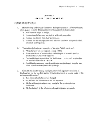 Chapter 1 – Perspectives on Learning
2
CHAPTER 1
PERSPECTIVES ON LEARNING
Multiple Choice Questions
1. Human beings undoubtedly learn more during the course of a lifetime than any
other species on earth. The major result of this capacity to learn is that:
a. New instincts begin to emerge.
b. Human thought becomes less logical with each generation.
c. Humans can benefit from their experiences.
d. Humans are the only species whose behavior cannot be analyzed in terms
of stimuli and responses.
2. Three of the following are examples of learning. Which one is not?
a. Abigail cries when she steps on a sharp pebble.
b. After many hours of heated debate, Brian begins to advocate political
practices he has previously opposed.
c. Cara suddenly recognizes how the division fact “24 ÷ 4 = 6” is related to
the multiplication fact “6 x 4 = 24.”
d. David has been running away from German shepherds ever since he was
bitten by a German shepherd two years ago.
3. Reynelda has trouble tracing a complex shape with a pencil when she is in
kindergarten, but she can do it quite well by the time she is in second grade. Is this
an instance of learning?
a. Yes, because her behavior has changed.
b. No, because the circumstances are too dissimilar.
c. Maybe, although the change may simply be due to physiological
maturation.
d. Maybe, but only if she is being reinforced for tracing accurately.
 