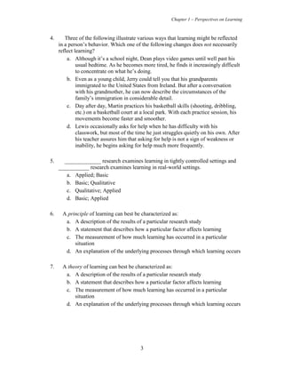 Chapter 1 – Perspectives on Learning
3
4. Three of the following illustrate various ways that learning might be reflected
in a person’s behavior. Which one of the following changes does not necessarily
reflect learning?
a. Although it’s a school night, Dean plays video games until well past his
usual bedtime. As he becomes more tired, he finds it increasingly difficult
to concentrate on what he’s doing.
b. Even as a young child, Jerry could tell you that his grandparents
immigrated to the United States from Ireland. But after a conversation
with his grandmother, he can now describe the circumstances of the
family’s immigration in considerable detail.
c. Day after day, Martin practices his basketball skills (shooting, dribbling,
etc.) on a basketball court at a local park. With each practice session, his
movements become faster and smoother.
d. Lewis occasionally asks for help when he has difficulty with his
classwork, but most of the time he just struggles quietly on his own. After
his teacher assures him that asking for help is not a sign of weakness or
inability, he begins asking for help much more frequently.
5. _____________ research examines learning in tightly controlled settings and
___________ research examines learning in real-world settings.
a. Applied; Basic
b. Basic; Qualitative
c. Qualitative; Applied
d. Basic; Applied
6. A principle of learning can best be characterized as:
a. A description of the results of a particular research study
b. A statement that describes how a particular factor affects learning
c. The measurement of how much learning has occurred in a particular
situation
d. An explanation of the underlying processes through which learning occurs
7. A theory of learning can best be characterized as:
a. A description of the results of a particular research study
b. A statement that describes how a particular factor affects learning
c. The measurement of how much learning has occurred in a particular
situation
d. An explanation of the underlying processes through which learning occurs
 