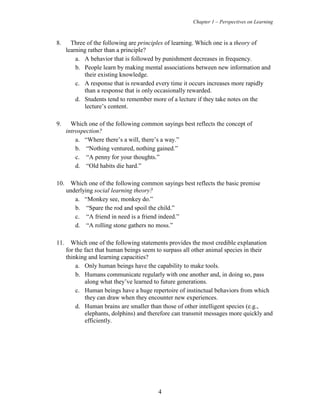 Chapter 1 – Perspectives on Learning
4
8. Three of the following are principles of learning. Which one is a theory of
learning rather than a principle?
a. A behavior that is followed by punishment decreases in frequency.
b. People learn by making mental associations between new information and
their existing knowledge.
c. A response that is rewarded every time it occurs increases more rapidly
than a response that is only occasionally rewarded.
d. Students tend to remember more of a lecture if they take notes on the
lecture’s content.
9. Which one of the following common sayings best reflects the concept of
introspection?
a. “Where there’s a will, there’s a way.”
b. “Nothing ventured, nothing gained.”
c. “A penny for your thoughts.”
d. “Old habits die hard.”
10. Which one of the following common sayings best reflects the basic premise
underlying social learning theory?
a. “Monkey see, monkey do.”
b. “Spare the rod and spoil the child.”
c. “A friend in need is a friend indeed.”
d. “A rolling stone gathers no moss.”
11. Which one of the following statements provides the most credible explanation
for the fact that human beings seem to surpass all other animal species in their
thinking and learning capacities?
a. Only human beings have the capability to make tools.
b. Humans communicate regularly with one another and, in doing so, pass
along what they’ve learned to future generations.
c. Human beings have a huge repertoire of instinctual behaviors from which
they can draw when they encounter new experiences.
d. Human brains are smaller than those of other intelligent species (e.g.,
elephants, dolphins) and therefore can transmit messages more quickly and
efficiently.
 