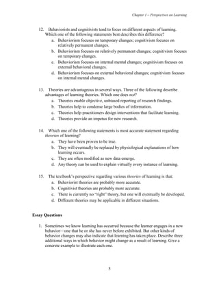 Chapter 1 – Perspectives on Learning
5
12. Behaviorists and cognitivists tend to focus on different aspects of learning.
Which one of the following statements best describes this difference?
a. Behaviorism focuses on temporary changes; cognitivism focuses on
relatively permanent changes.
b. Behaviorism focuses on relatively permanent changes; cognitivism focuses
on temporary changes.
c. Behaviorism focuses on internal mental changes; cognitivism focuses on
external behavioral changes.
d. Behaviorism focuses on external behavioral changes; cognitivism focuses
on internal mental changes.
13. Theories are advantageous in several ways. Three of the following describe
advantages of learning theories. Which one does not?
a. Theories enable objective, unbiased reporting of research findings.
b. Theories help to condense large bodies of information.
c. Theories help practitioners design interventions that facilitate learning.
d. Theories provide an impetus for new research.
14. Which one of the following statements is most accurate statement regarding
theories of learning?
a. They have been proven to be true.
b. They will eventually be replaced by physiological explanations of how
learning occurs.
c. They are often modified as new data emerge.
d. Any theory can be used to explain virtually every instance of learning.
15. The textbook’s perspective regarding various theories of learning is that:
a. Behaviorist theories are probably more accurate.
b. Cognitivist theories are probably more accurate.
c. There is currently no “right” theory, but one will eventually be developed.
d. Different theories may be applicable in different situations.
Essay Questions
1. Sometimes we know learning has occurred because the learner engages in a new
behavior—one that he or she has never before exhibited. But other kinds of
behavior changes may also indicate that learning has taken place. Describe three
additional ways in which behavior might change as a result of learning. Give a
concrete example to illustrate each one.
 