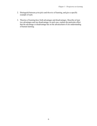 Chapter 1 – Perspectives on Learning
6
2. Distinguish between principles and theories of learning, and give a specific
example of each.
3. Theories of learning have both advantages and disadvantages. Describe at least
two advantages and one disadvantage; in each case, explain the particular effect
that the advantage or disadvantage has on the advancement of our understanding
of human learning.
 