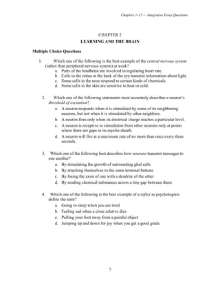 Chapters 1–15 — Integrative Essay Questions
7
CHAPTER 2
LEARNING AND THE BRAIN
Multiple Choice Questions
1. Which one of the following is the best example of the central nervous system
(rather than peripheral nervous system) at work?
a. Parts of the hindbrain are involved in regulating heart rate.
b. Cells in the retina at the back of the eye transmit information about light.
c. Some cells in the nose respond to certain kinds of chemicals.
d. Some cells in the skin are sensitive to heat or cold.
2. Which one of the following statements most accurately describes a neuron’s
threshold of excitation?
a. A neuron responds when it is stimulated by some of its neighboring
neurons, but not when it is stimulated by other neighbors.
b. A neuron fires only when its electrical charge reaches a particular level.
c. A neuron is receptive to stimulation from other neurons only at points
where there are gaps in its myelin sheath.
d. A neuron will fire at a maximum rate of no more than once every three
seconds.
3. Which one of the following best describes how neurons transmit messages to
one another?
a. By stimulating the growth of surrounding glial cells
b. By attaching themselves to the same terminal buttons
c. By fusing the axon of one with a dendrite of the other
d. By sending chemical substances across a tiny gap between them
4. Which one of the following is the best example of a reflex as psychologists
define the term?
a. Going to sleep when you are tired
b. Feeling sad when a close relative dies
c. Pulling your foot away from a painful object
d. Jumping up and down for joy when you get a good grade
 