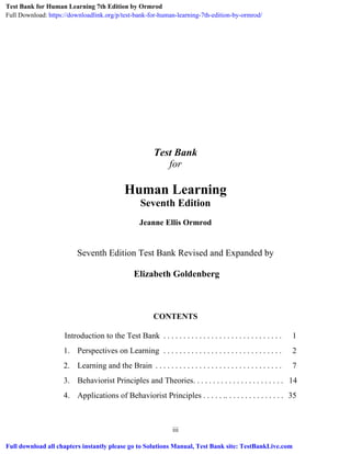 iii
Test Bank
for
Human Learning
Seventh Edition
Jeanne Ellis Ormrod
Seventh Edition Test Bank Revised and Expanded by
Elizabeth Goldenberg
CONTENTS
Introduction to the Test Bank . . . . . . . . . . . . . . . . . . . . . . . . . . . . . . 1
1. Perspectives on Learning . . . . . . . . . . . . . . . . . . . . . . . . . . . . . . 2
2. Learning and the Brain . . . . . . . . . . . . . . . . . . . . . . . . . . . . . . . . 7
3. Behaviorist Principles and Theories. . . . . . . . . . . . . . . . . . . . . . . 14
4. Applications of Behaviorist Principles . . . . . .. . . . . . . . . . . . . . . 35
Test Bank for Human Learning 7th Edition by Ormrod
Full Download: https://downloadlink.org/p/test-bank-for-human-learning-7th-edition-by-ormrod/
Full download all chapters instantly please go to Solutions Manual, Test Bank site: TestBankLive.com
 