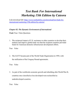 Test Bank For International
Marketing 15th Edition by Cateora
Link download full: https://www.testbankfire.com/download/test-bank-for-
international-marketing-15th-edition-by-cateora/
Chapter 02: The Dynamic Environment of International
Trade True / False Questions
1. The reciprocal impact of U.S. assistance to other countries to develop their
markets and improve global trade was that the recipient countries provided
funds for American domestic infrastructure development efforts.
True False
2. The GATT became part of the World Trade Organization in 1995, with
the ratification of the Uruguay Round agreements.
True False
3. As part of the worldwide economic growth and rebuilding after World War II,
countries once classified as less developed were reclassified as
underdeveloped countries.
True False
 