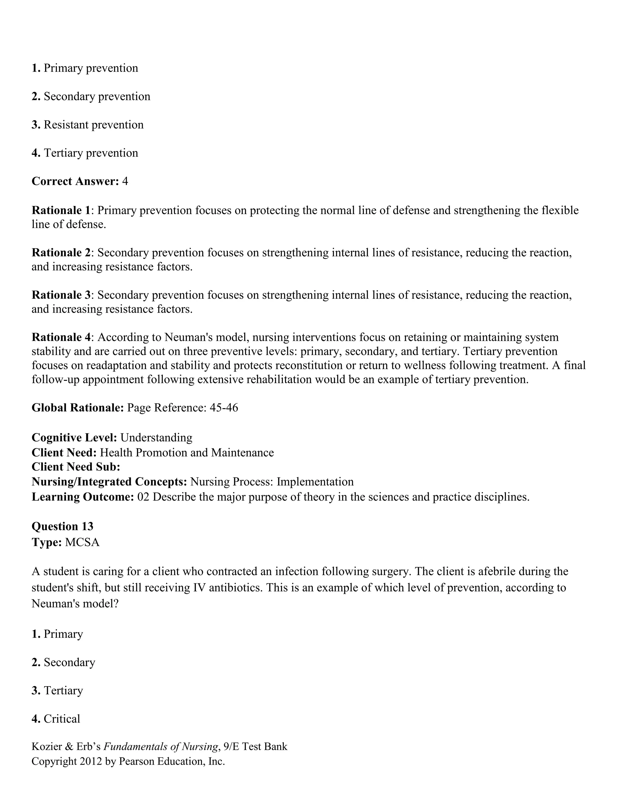Kozier & Erb’s Fundamentals of Nursing, 9/E Test Bank
Copyright 2012 by Pearson Education, Inc.
1. Primary prevention
2. Secondary prevention
3. Resistant prevention
4. Tertiary prevention
Correct Answer: 4
Rationale 1: Primary prevention focuses on protecting the normal line of defense and strengthening the flexible
line of defense.
Rationale 2: Secondary prevention focuses on strengthening internal lines of resistance, reducing the reaction,
and increasing resistance factors.
Rationale 3: Secondary prevention focuses on strengthening internal lines of resistance, reducing the reaction,
and increasing resistance factors.
Rationale 4: According to Neuman's model, nursing interventions focus on retaining or maintaining system
stability and are carried out on three preventive levels: primary, secondary, and tertiary. Tertiary prevention
focuses on readaptation and stability and protects reconstitution or return to wellness following treatment. A final
follow-up appointment following extensive rehabilitation would be an example of tertiary prevention.
Global Rationale: Page Reference: 45-46
Cognitive Level: Understanding
Client Need: Health Promotion and Maintenance
Client Need Sub:
Nursing/Integrated Concepts: Nursing Process: Implementation
Learning Outcome: 02 Describe the major purpose of theory in the sciences and practice disciplines.
Question 13
Type: MCSA
A student is caring for a client who contracted an infection following surgery. The client is afebrile during the
student's shift, but still receiving IV antibiotics. This is an example of which level of prevention, according to
Neuman's model?
1. Primary
2. Secondary
3. Tertiary
4. Critical
 