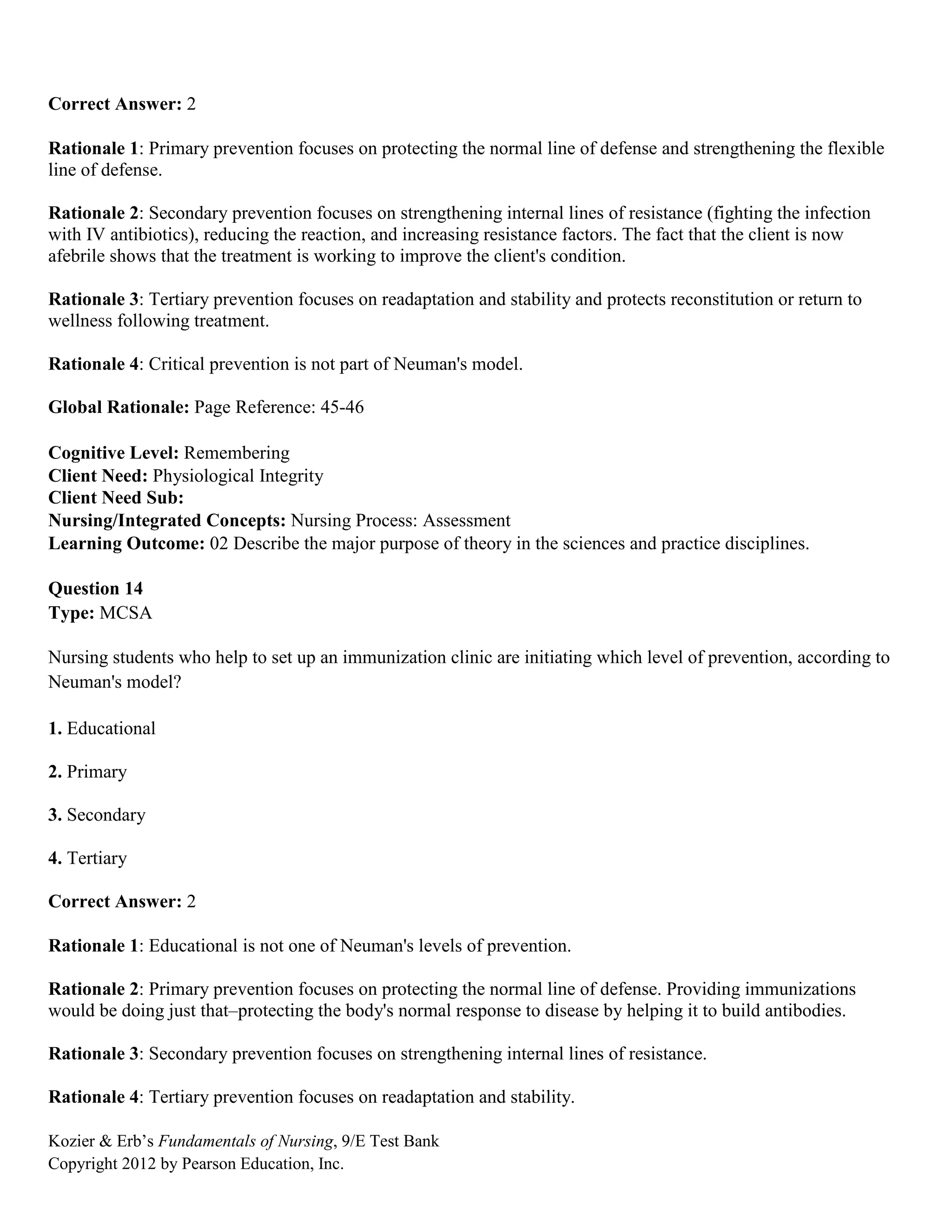 Kozier & Erb’s Fundamentals of Nursing, 9/E Test Bank
Copyright 2012 by Pearson Education, Inc.
Correct Answer: 2
Rationale 1: Primary prevention focuses on protecting the normal line of defense and strengthening the flexible
line of defense.
Rationale 2: Secondary prevention focuses on strengthening internal lines of resistance (fighting the infection
with IV antibiotics), reducing the reaction, and increasing resistance factors. The fact that the client is now
afebrile shows that the treatment is working to improve the client's condition.
Rationale 3: Tertiary prevention focuses on readaptation and stability and protects reconstitution or return to
wellness following treatment.
Rationale 4: Critical prevention is not part of Neuman's model.
Global Rationale: Page Reference: 45-46
Cognitive Level: Remembering
Client Need: Physiological Integrity
Client Need Sub:
Nursing/Integrated Concepts: Nursing Process: Assessment
Learning Outcome: 02 Describe the major purpose of theory in the sciences and practice disciplines.
Question 14
Type: MCSA
Nursing students who help to set up an immunization clinic are initiating which level of prevention, according to
Neuman's model?
1. Educational
2. Primary
3. Secondary
4. Tertiary
Correct Answer: 2
Rationale 1: Educational is not one of Neuman's levels of prevention.
Rationale 2: Primary prevention focuses on protecting the normal line of defense. Providing immunizations
would be doing just that–protecting the body's normal response to disease by helping it to build antibodies.
Rationale 3: Secondary prevention focuses on strengthening internal lines of resistance.
Rationale 4: Tertiary prevention focuses on readaptation and stability.
 