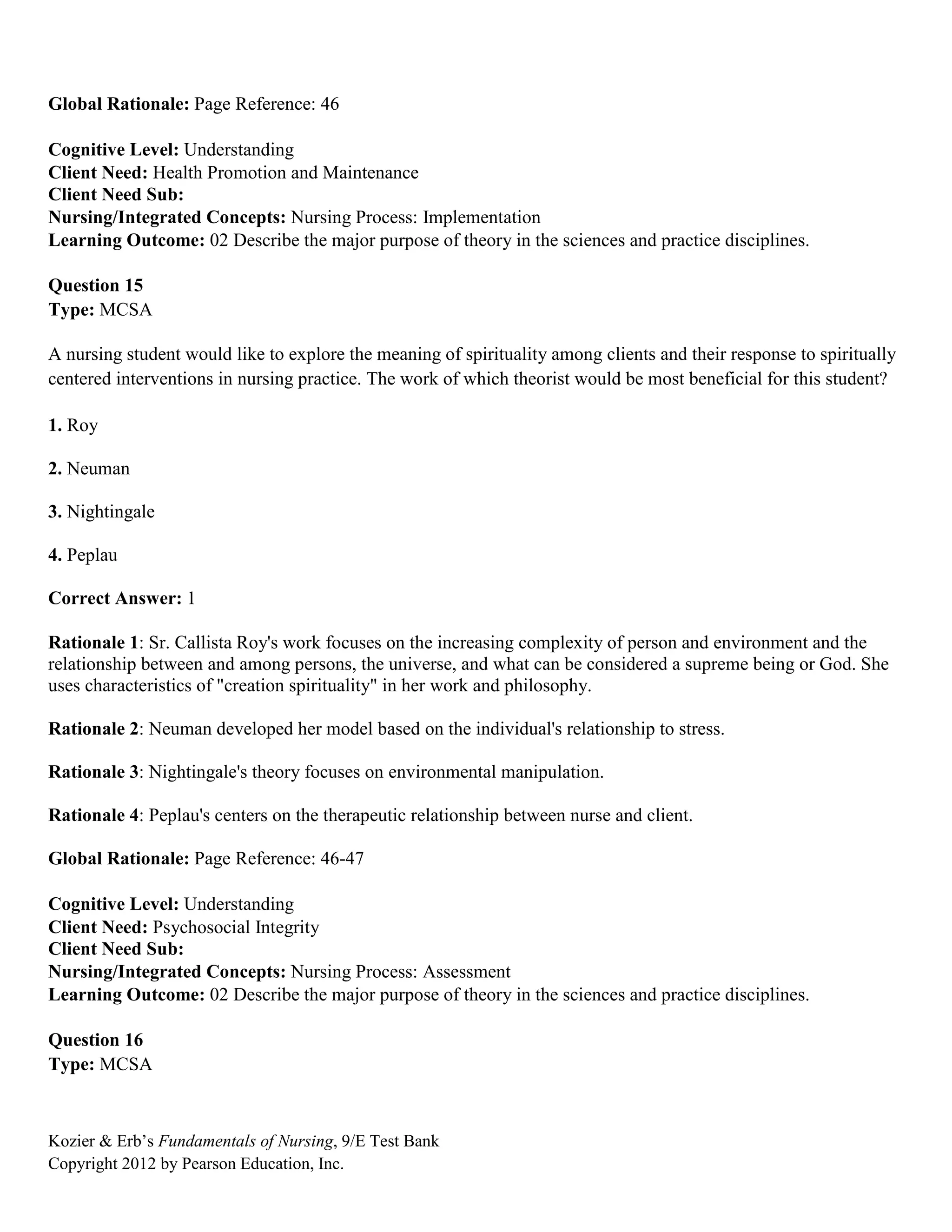 Kozier & Erb’s Fundamentals of Nursing, 9/E Test Bank
Copyright 2012 by Pearson Education, Inc.
Global Rationale: Page Reference: 46
Cognitive Level: Understanding
Client Need: Health Promotion and Maintenance
Client Need Sub:
Nursing/Integrated Concepts: Nursing Process: Implementation
Learning Outcome: 02 Describe the major purpose of theory in the sciences and practice disciplines.
Question 15
Type: MCSA
A nursing student would like to explore the meaning of spirituality among clients and their response to spiritually
centered interventions in nursing practice. The work of which theorist would be most beneficial for this student?
1. Roy
2. Neuman
3. Nightingale
4. Peplau
Correct Answer: 1
Rationale 1: Sr. Callista Roy's work focuses on the increasing complexity of person and environment and the
relationship between and among persons, the universe, and what can be considered a supreme being or God. She
uses characteristics of "creation spirituality" in her work and philosophy.
Rationale 2: Neuman developed her model based on the individual's relationship to stress.
Rationale 3: Nightingale's theory focuses on environmental manipulation.
Rationale 4: Peplau's centers on the therapeutic relationship between nurse and client.
Global Rationale: Page Reference: 46-47
Cognitive Level: Understanding
Client Need: Psychosocial Integrity
Client Need Sub:
Nursing/Integrated Concepts: Nursing Process: Assessment
Learning Outcome: 02 Describe the major purpose of theory in the sciences and practice disciplines.
Question 16
Type: MCSA
 