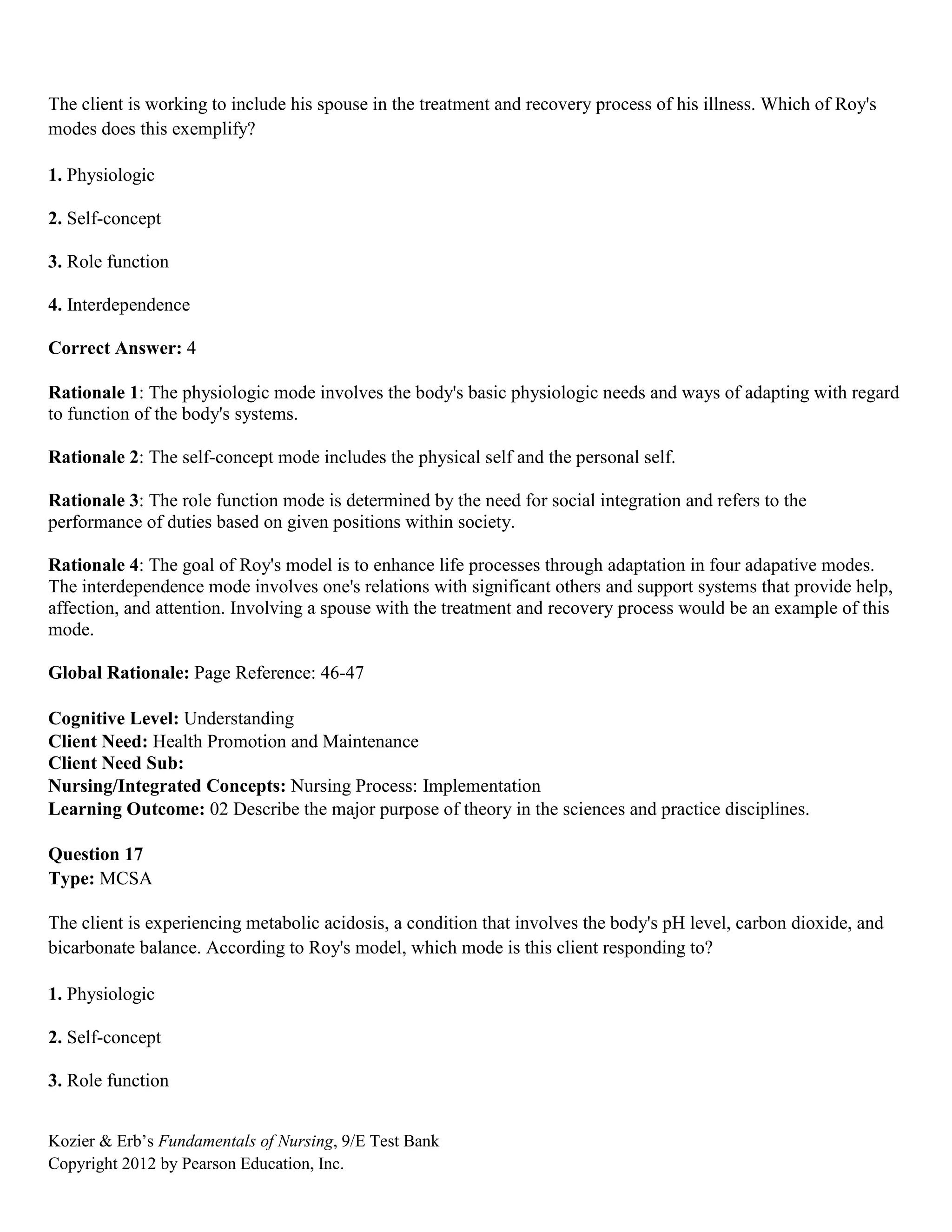 Kozier & Erb’s Fundamentals of Nursing, 9/E Test Bank
Copyright 2012 by Pearson Education, Inc.
The client is working to include his spouse in the treatment and recovery process of his illness. Which of Roy's
modes does this exemplify?
1. Physiologic
2. Self-concept
3. Role function
4. Interdependence
Correct Answer: 4
Rationale 1: The physiologic mode involves the body's basic physiologic needs and ways of adapting with regard
to function of the body's systems.
Rationale 2: The self-concept mode includes the physical self and the personal self.
Rationale 3: The role function mode is determined by the need for social integration and refers to the
performance of duties based on given positions within society.
Rationale 4: The goal of Roy's model is to enhance life processes through adaptation in four adapative modes.
The interdependence mode involves one's relations with significant others and support systems that provide help,
affection, and attention. Involving a spouse with the treatment and recovery process would be an example of this
mode.
Global Rationale: Page Reference: 46-47
Cognitive Level: Understanding
Client Need: Health Promotion and Maintenance
Client Need Sub:
Nursing/Integrated Concepts: Nursing Process: Implementation
Learning Outcome: 02 Describe the major purpose of theory in the sciences and practice disciplines.
Question 17
Type: MCSA
The client is experiencing metabolic acidosis, a condition that involves the body's pH level, carbon dioxide, and
bicarbonate balance. According to Roy's model, which mode is this client responding to?
1. Physiologic
2. Self-concept
3. Role function
 
