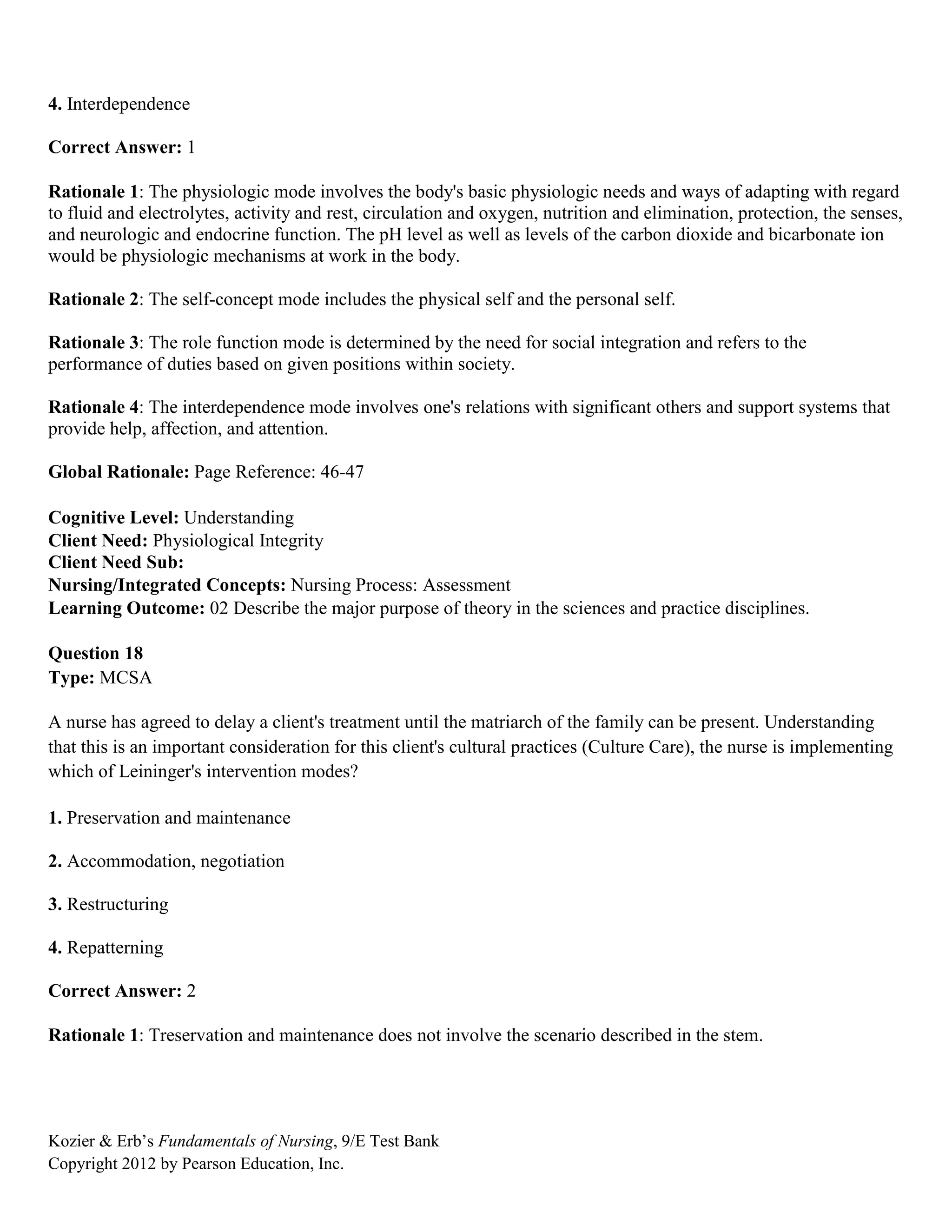Kozier & Erb’s Fundamentals of Nursing, 9/E Test Bank
Copyright 2012 by Pearson Education, Inc.
4. Interdependence
Correct Answer: 1
Rationale 1: The physiologic mode involves the body's basic physiologic needs and ways of adapting with regard
to fluid and electrolytes, activity and rest, circulation and oxygen, nutrition and elimination, protection, the senses,
and neurologic and endocrine function. The pH level as well as levels of the carbon dioxide and bicarbonate ion
would be physiologic mechanisms at work in the body.
Rationale 2: The self-concept mode includes the physical self and the personal self.
Rationale 3: The role function mode is determined by the need for social integration and refers to the
performance of duties based on given positions within society.
Rationale 4: The interdependence mode involves one's relations with significant others and support systems that
provide help, affection, and attention.
Global Rationale: Page Reference: 46-47
Cognitive Level: Understanding
Client Need: Physiological Integrity
Client Need Sub:
Nursing/Integrated Concepts: Nursing Process: Assessment
Learning Outcome: 02 Describe the major purpose of theory in the sciences and practice disciplines.
Question 18
Type: MCSA
A nurse has agreed to delay a client's treatment until the matriarch of the family can be present. Understanding
that this is an important consideration for this client's cultural practices (Culture Care), the nurse is implementing
which of Leininger's intervention modes?
1. Preservation and maintenance
2. Accommodation, negotiation
3. Restructuring
4. Repatterning
Correct Answer: 2
Rationale 1: Treservation and maintenance does not involve the scenario described in the stem.
 