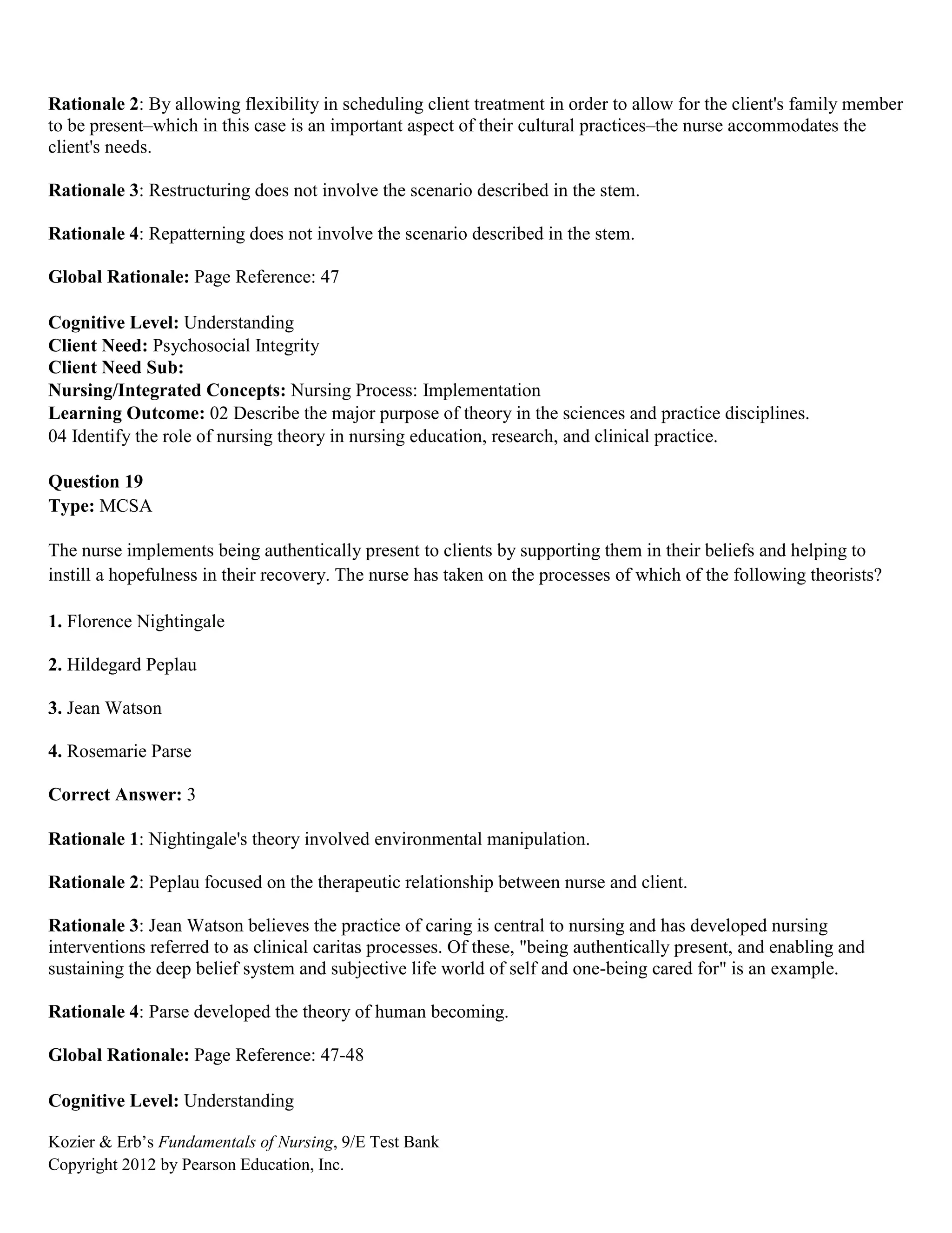 Kozier & Erb’s Fundamentals of Nursing, 9/E Test Bank
Copyright 2012 by Pearson Education, Inc.
Rationale 2: By allowing flexibility in scheduling client treatment in order to allow for the client's family member
to be present–which in this case is an important aspect of their cultural practices–the nurse accommodates the
client's needs.
Rationale 3: Restructuring does not involve the scenario described in the stem.
Rationale 4: Repatterning does not involve the scenario described in the stem.
Global Rationale: Page Reference: 47
Cognitive Level: Understanding
Client Need: Psychosocial Integrity
Client Need Sub:
Nursing/Integrated Concepts: Nursing Process: Implementation
Learning Outcome: 02 Describe the major purpose of theory in the sciences and practice disciplines.
04 Identify the role of nursing theory in nursing education, research, and clinical practice.
Question 19
Type: MCSA
The nurse implements being authentically present to clients by supporting them in their beliefs and helping to
instill a hopefulness in their recovery. The nurse has taken on the processes of which of the following theorists?
1. Florence Nightingale
2. Hildegard Peplau
3. Jean Watson
4. Rosemarie Parse
Correct Answer: 3
Rationale 1: Nightingale's theory involved environmental manipulation.
Rationale 2: Peplau focused on the therapeutic relationship between nurse and client.
Rationale 3: Jean Watson believes the practice of caring is central to nursing and has developed nursing
interventions referred to as clinical caritas processes. Of these, "being authentically present, and enabling and
sustaining the deep belief system and subjective life world of self and one-being cared for" is an example.
Rationale 4: Parse developed the theory of human becoming.
Global Rationale: Page Reference: 47-48
Cognitive Level: Understanding
 