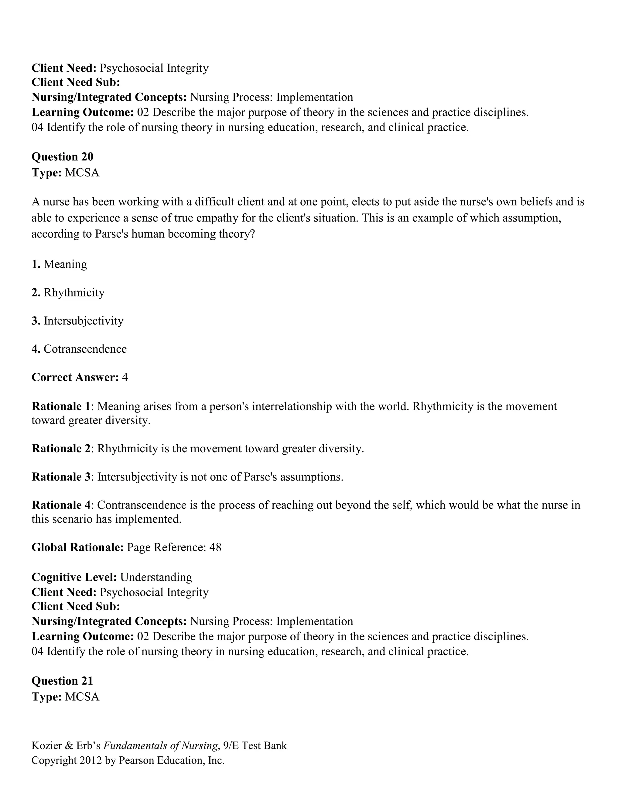 Kozier & Erb’s Fundamentals of Nursing, 9/E Test Bank
Copyright 2012 by Pearson Education, Inc.
Client Need: Psychosocial Integrity
Client Need Sub:
Nursing/Integrated Concepts: Nursing Process: Implementation
Learning Outcome: 02 Describe the major purpose of theory in the sciences and practice disciplines.
04 Identify the role of nursing theory in nursing education, research, and clinical practice.
Question 20
Type: MCSA
A nurse has been working with a difficult client and at one point, elects to put aside the nurse's own beliefs and is
able to experience a sense of true empathy for the client's situation. This is an example of which assumption,
according to Parse's human becoming theory?
1. Meaning
2. Rhythmicity
3. Intersubjectivity
4. Cotranscendence
Correct Answer: 4
Rationale 1: Meaning arises from a person's interrelationship with the world. Rhythmicity is the movement
toward greater diversity.
Rationale 2: Rhythmicity is the movement toward greater diversity.
Rationale 3: Intersubjectivity is not one of Parse's assumptions.
Rationale 4: Contranscendence is the process of reaching out beyond the self, which would be what the nurse in
this scenario has implemented.
Global Rationale: Page Reference: 48
Cognitive Level: Understanding
Client Need: Psychosocial Integrity
Client Need Sub:
Nursing/Integrated Concepts: Nursing Process: Implementation
Learning Outcome: 02 Describe the major purpose of theory in the sciences and practice disciplines.
04 Identify the role of nursing theory in nursing education, research, and clinical practice.
Question 21
Type: MCSA
 