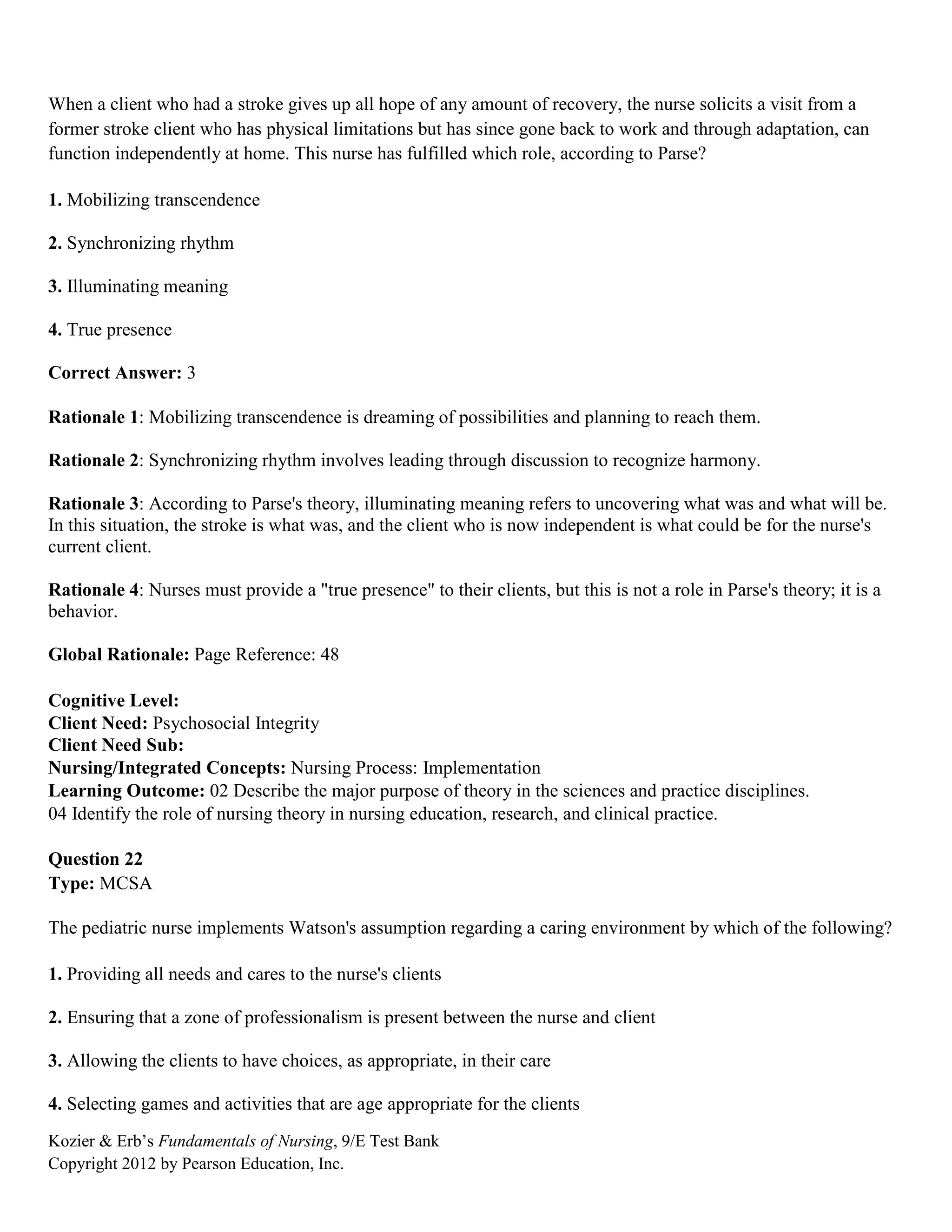Kozier & Erb’s Fundamentals of Nursing, 9/E Test Bank
Copyright 2012 by Pearson Education, Inc.
When a client who had a stroke gives up all hope of any amount of recovery, the nurse solicits a visit from a
former stroke client who has physical limitations but has since gone back to work and through adaptation, can
function independently at home. This nurse has fulfilled which role, according to Parse?
1. Mobilizing transcendence
2. Synchronizing rhythm
3. Illuminating meaning
4. True presence
Correct Answer: 3
Rationale 1: Mobilizing transcendence is dreaming of possibilities and planning to reach them.
Rationale 2: Synchronizing rhythm involves leading through discussion to recognize harmony.
Rationale 3: According to Parse's theory, illuminating meaning refers to uncovering what was and what will be.
In this situation, the stroke is what was, and the client who is now independent is what could be for the nurse's
current client.
Rationale 4: Nurses must provide a "true presence" to their clients, but this is not a role in Parse's theory; it is a
behavior.
Global Rationale: Page Reference: 48
Cognitive Level:
Client Need: Psychosocial Integrity
Client Need Sub:
Nursing/Integrated Concepts: Nursing Process: Implementation
Learning Outcome: 02 Describe the major purpose of theory in the sciences and practice disciplines.
04 Identify the role of nursing theory in nursing education, research, and clinical practice.
Question 22
Type: MCSA
The pediatric nurse implements Watson's assumption regarding a caring environment by which of the following?
1. Providing all needs and cares to the nurse's clients
2. Ensuring that a zone of professionalism is present between the nurse and client
3. Allowing the clients to have choices, as appropriate, in their care
4. Selecting games and activities that are age appropriate for the clients
 