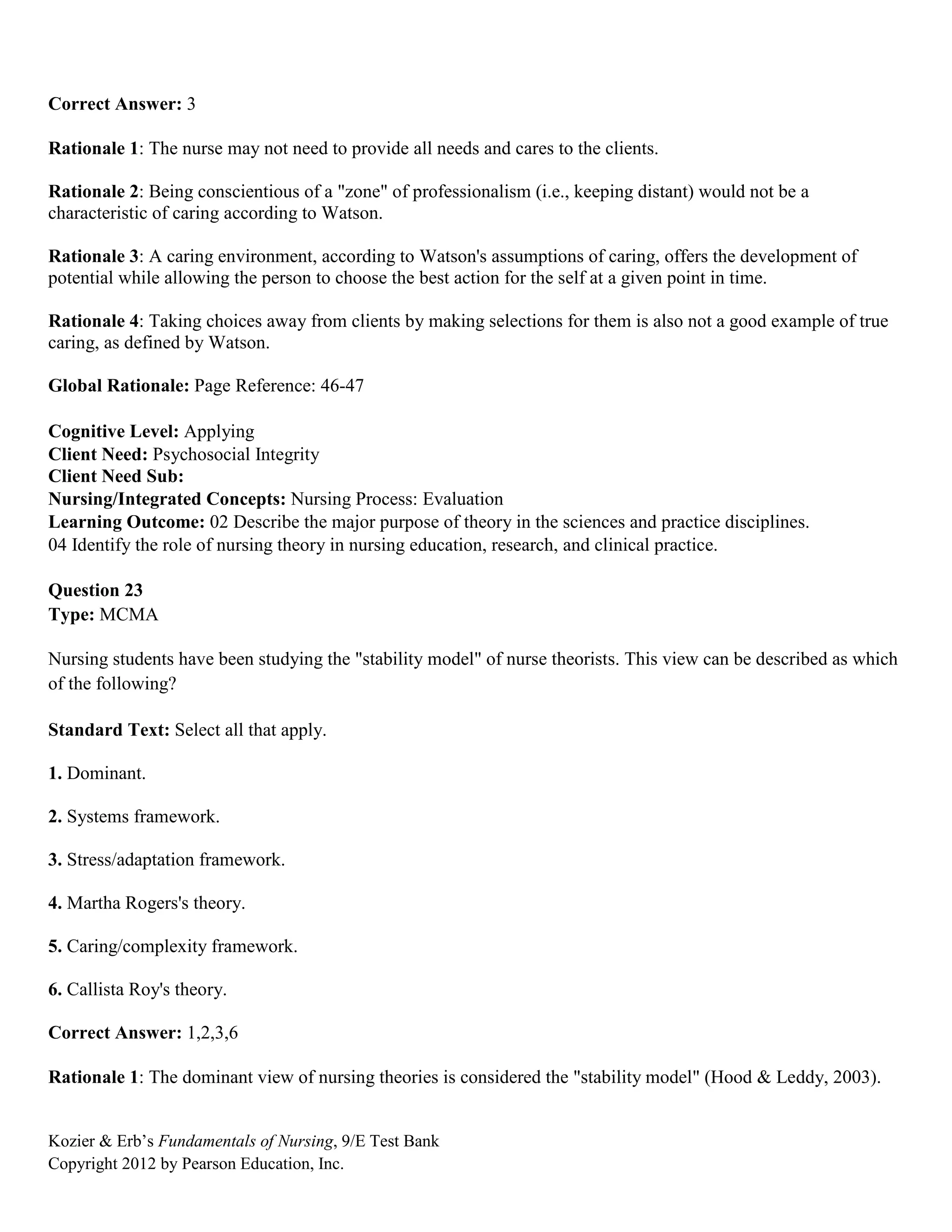 Kozier & Erb’s Fundamentals of Nursing, 9/E Test Bank
Copyright 2012 by Pearson Education, Inc.
Correct Answer: 3
Rationale 1: The nurse may not need to provide all needs and cares to the clients.
Rationale 2: Being conscientious of a "zone" of professionalism (i.e., keeping distant) would not be a
characteristic of caring according to Watson.
Rationale 3: A caring environment, according to Watson's assumptions of caring, offers the development of
potential while allowing the person to choose the best action for the self at a given point in time.
Rationale 4: Taking choices away from clients by making selections for them is also not a good example of true
caring, as defined by Watson.
Global Rationale: Page Reference: 46-47
Cognitive Level: Applying
Client Need: Psychosocial Integrity
Client Need Sub:
Nursing/Integrated Concepts: Nursing Process: Evaluation
Learning Outcome: 02 Describe the major purpose of theory in the sciences and practice disciplines.
04 Identify the role of nursing theory in nursing education, research, and clinical practice.
Question 23
Type: MCMA
Nursing students have been studying the "stability model" of nurse theorists. This view can be described as which
of the following?
Standard Text: Select all that apply.
1. Dominant.
2. Systems framework.
3. Stress/adaptation framework.
4. Martha Rogers's theory.
5. Caring/complexity framework.
6. Callista Roy's theory.
Correct Answer: 1,2,3,6
Rationale 1: The dominant view of nursing theories is considered the "stability model" (Hood & Leddy, 2003).
 