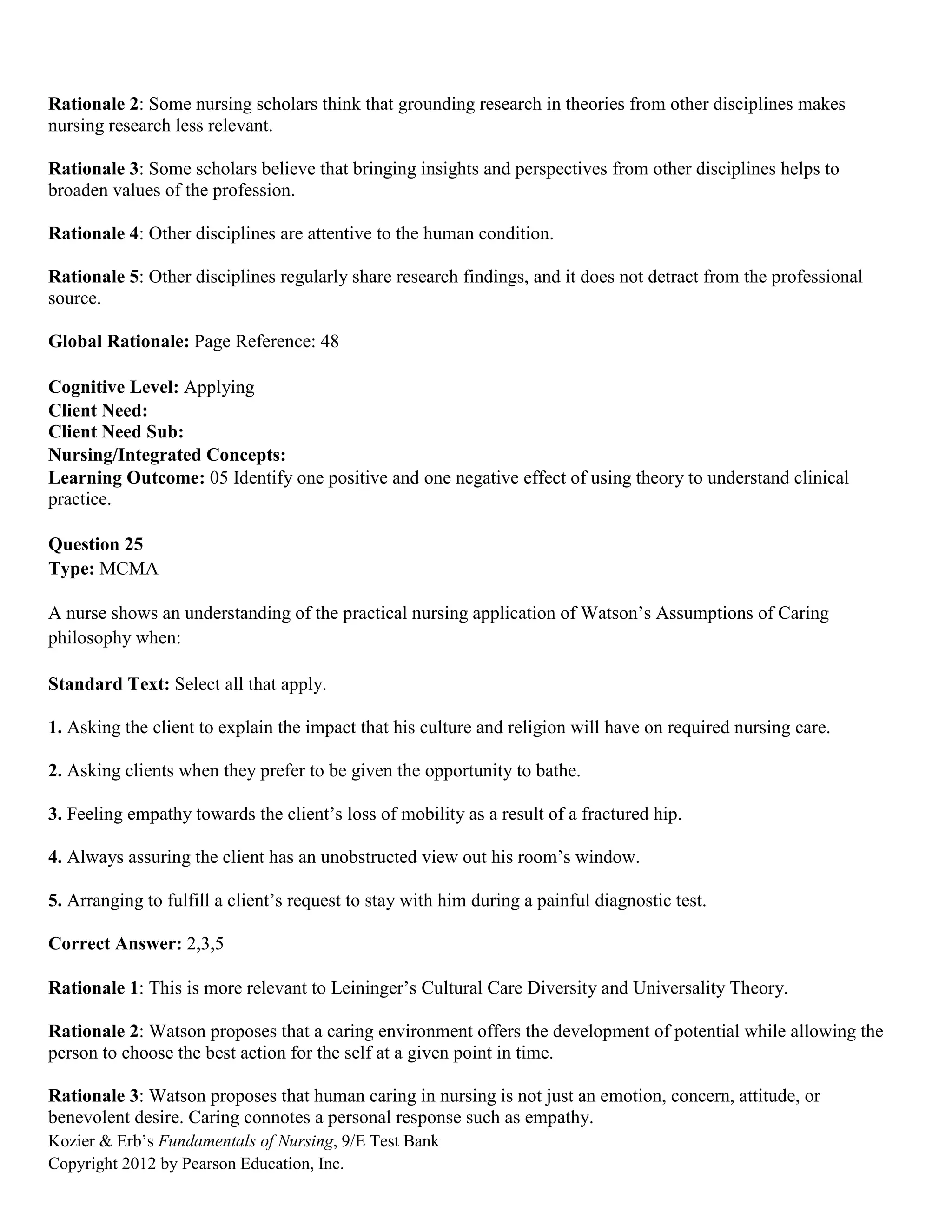 Kozier & Erb’s Fundamentals of Nursing, 9/E Test Bank
Copyright 2012 by Pearson Education, Inc.
Rationale 2: Some nursing scholars think that grounding research in theories from other disciplines makes
nursing research less relevant.
Rationale 3: Some scholars believe that bringing insights and perspectives from other disciplines helps to
broaden values of the profession.
Rationale 4: Other disciplines are attentive to the human condition.
Rationale 5: Other disciplines regularly share research findings, and it does not detract from the professional
source.
Global Rationale: Page Reference: 48
Cognitive Level: Applying
Client Need:
Client Need Sub:
Nursing/Integrated Concepts:
Learning Outcome: 05 Identify one positive and one negative effect of using theory to understand clinical
practice.
Question 25
Type: MCMA
A nurse shows an understanding of the practical nursing application of Watson’s Assumptions of Caring
philosophy when:
Standard Text: Select all that apply.
1. Asking the client to explain the impact that his culture and religion will have on required nursing care.
2. Asking clients when they prefer to be given the opportunity to bathe.
3. Feeling empathy towards the client’s loss of mobility as a result of a fractured hip.
4. Always assuring the client has an unobstructed view out his room’s window.
5. Arranging to fulfill a client’s request to stay with him during a painful diagnostic test.
Correct Answer: 2,3,5
Rationale 1: This is more relevant to Leininger’s Cultural Care Diversity and Universality Theory.
Rationale 2: Watson proposes that a caring environment offers the development of potential while allowing the
person to choose the best action for the self at a given point in time.
Rationale 3: Watson proposes that human caring in nursing is not just an emotion, concern, attitude, or
benevolent desire. Caring connotes a personal response such as empathy.
 
