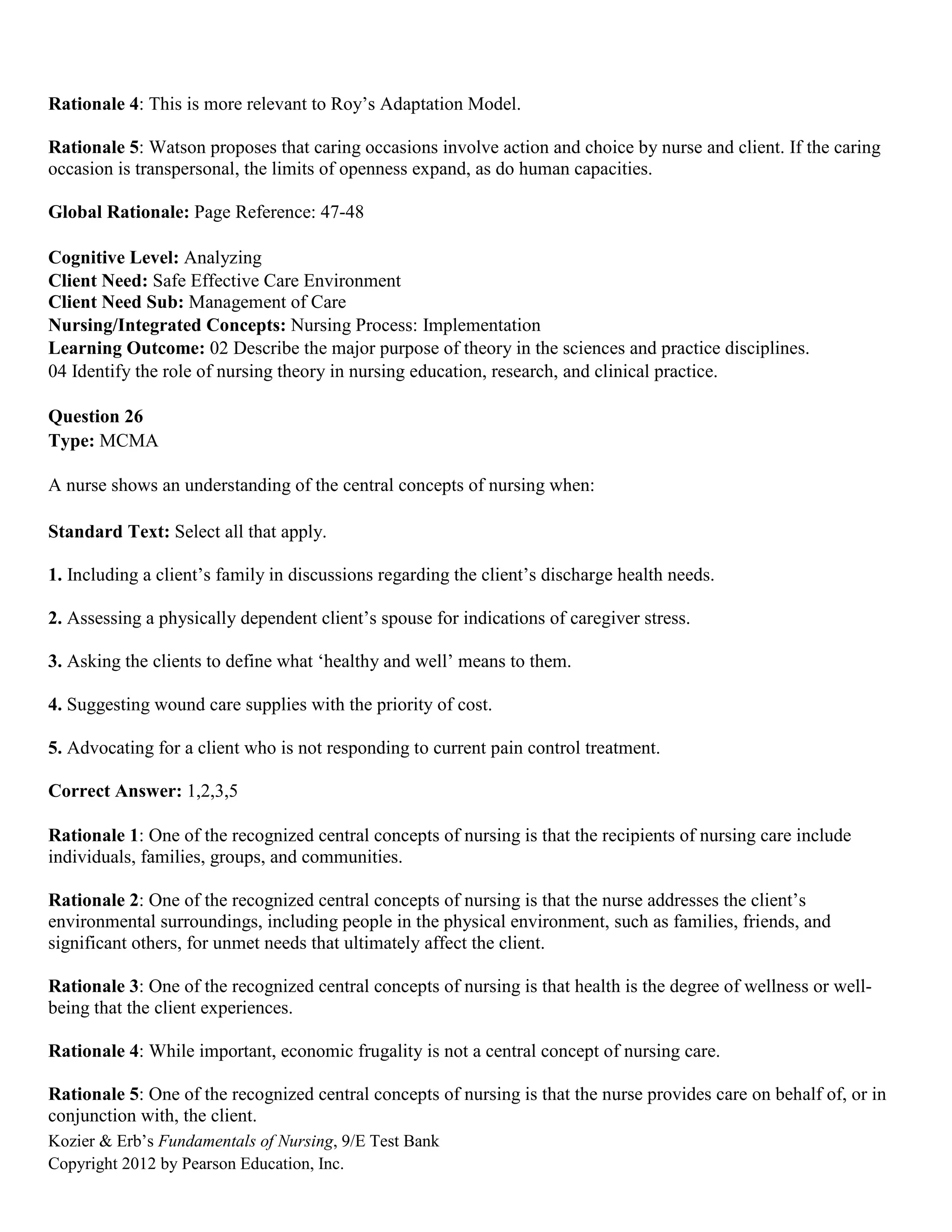 Kozier & Erb’s Fundamentals of Nursing, 9/E Test Bank
Copyright 2012 by Pearson Education, Inc.
Rationale 4: This is more relevant to Roy’s Adaptation Model.
Rationale 5: Watson proposes that caring occasions involve action and choice by nurse and client. If the caring
occasion is transpersonal, the limits of openness expand, as do human capacities.
Global Rationale: Page Reference: 47-48
Cognitive Level: Analyzing
Client Need: Safe Effective Care Environment
Client Need Sub: Management of Care
Nursing/Integrated Concepts: Nursing Process: Implementation
Learning Outcome: 02 Describe the major purpose of theory in the sciences and practice disciplines.
04 Identify the role of nursing theory in nursing education, research, and clinical practice.
Question 26
Type: MCMA
A nurse shows an understanding of the central concepts of nursing when:
Standard Text: Select all that apply.
1. Including a client’s family in discussions regarding the client’s discharge health needs.
2. Assessing a physically dependent client’s spouse for indications of caregiver stress.
3. Asking the clients to define what ‘healthy and well’ means to them.
4. Suggesting wound care supplies with the priority of cost.
5. Advocating for a client who is not responding to current pain control treatment.
Correct Answer: 1,2,3,5
Rationale 1: One of the recognized central concepts of nursing is that the recipients of nursing care include
individuals, families, groups, and communities.
Rationale 2: One of the recognized central concepts of nursing is that the nurse addresses the client’s
environmental surroundings, including people in the physical environment, such as families, friends, and
significant others, for unmet needs that ultimately affect the client.
Rationale 3: One of the recognized central concepts of nursing is that health is the degree of wellness or well-
being that the client experiences.
Rationale 4: While important, economic frugality is not a central concept of nursing care.
Rationale 5: One of the recognized central concepts of nursing is that the nurse provides care on behalf of, or in
conjunction with, the client.
 