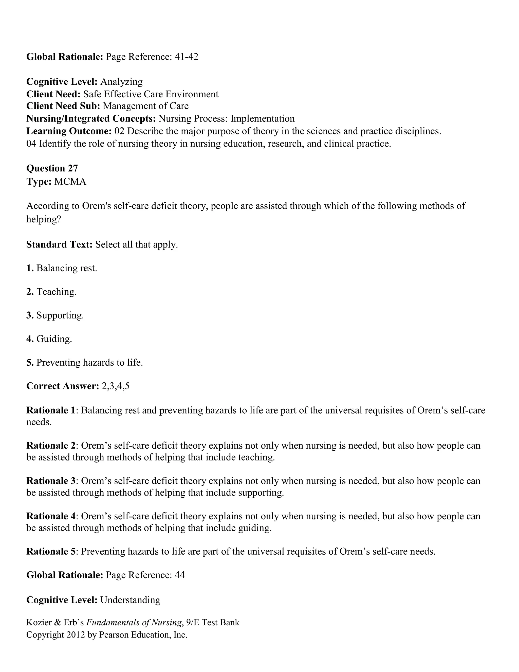 Kozier & Erb’s Fundamentals of Nursing, 9/E Test Bank
Copyright 2012 by Pearson Education, Inc.
Global Rationale: Page Reference: 41-42
Cognitive Level: Analyzing
Client Need: Safe Effective Care Environment
Client Need Sub: Management of Care
Nursing/Integrated Concepts: Nursing Process: Implementation
Learning Outcome: 02 Describe the major purpose of theory in the sciences and practice disciplines.
04 Identify the role of nursing theory in nursing education, research, and clinical practice.
Question 27
Type: MCMA
According to Orem's self-care deficit theory, people are assisted through which of the following methods of
helping?
Standard Text: Select all that apply.
1. Balancing rest.
2. Teaching.
3. Supporting.
4. Guiding.
5. Preventing hazards to life.
Correct Answer: 2,3,4,5
Rationale 1: Balancing rest and preventing hazards to life are part of the universal requisites of Orem’s self-care
needs.
Rationale 2: Orem’s self-care deficit theory explains not only when nursing is needed, but also how people can
be assisted through methods of helping that include teaching.
Rationale 3: Orem’s self-care deficit theory explains not only when nursing is needed, but also how people can
be assisted through methods of helping that include supporting.
Rationale 4: Orem’s self-care deficit theory explains not only when nursing is needed, but also how people can
be assisted through methods of helping that include guiding.
Rationale 5: Preventing hazards to life are part of the universal requisites of Orem’s self-care needs.
Global Rationale: Page Reference: 44
Cognitive Level: Understanding
 