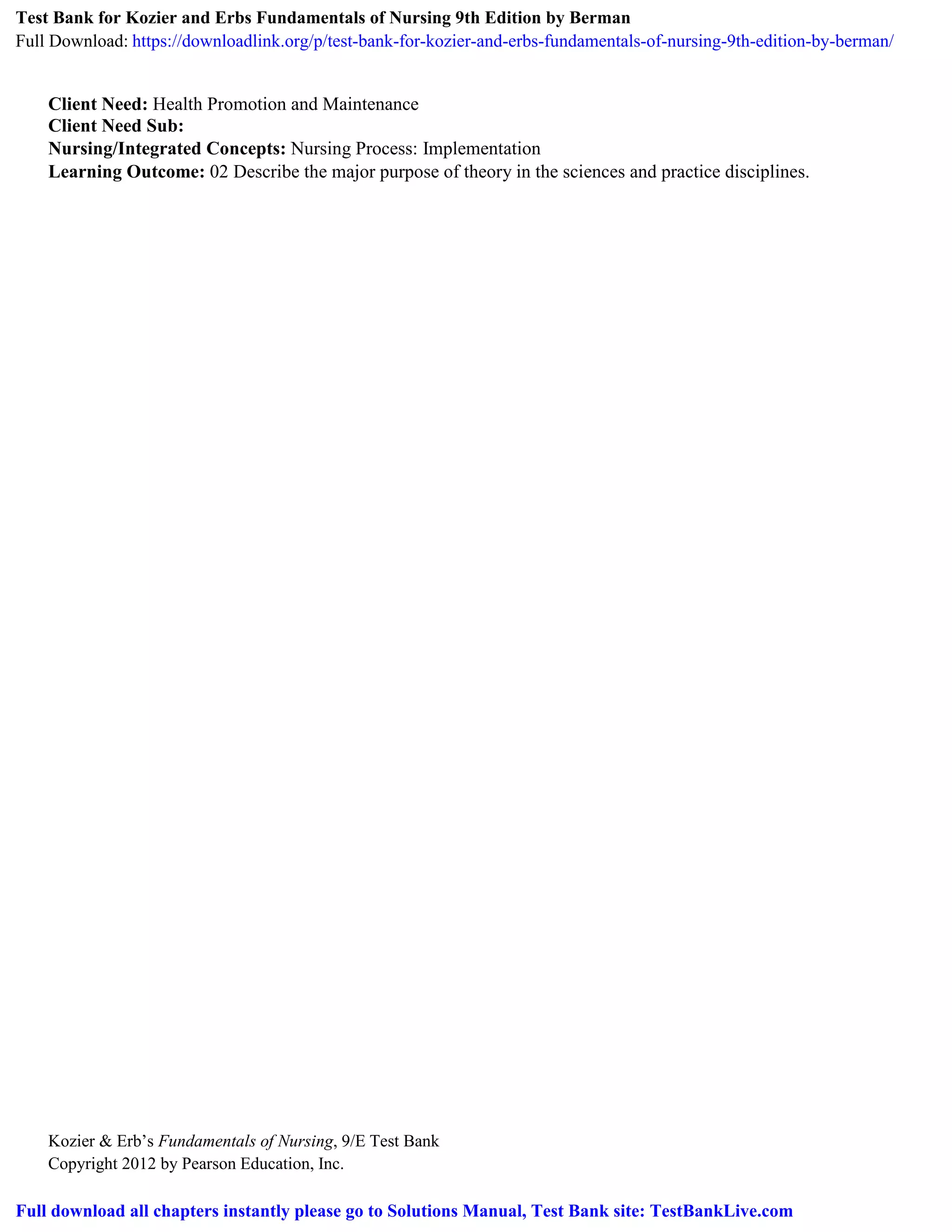 Kozier & Erb’s Fundamentals of Nursing, 9/E Test Bank
Copyright 2012 by Pearson Education, Inc.
Client Need: Health Promotion and Maintenance
Client Need Sub:
Nursing/Integrated Concepts: Nursing Process: Implementation
Learning Outcome: 02 Describe the major purpose of theory in the sciences and practice disciplines.
Test Bank for Kozier and Erbs Fundamentals of Nursing 9th Edition by Berman
Full Download: https://downloadlink.org/p/test-bank-for-kozier-and-erbs-fundamentals-of-nursing-9th-edition-by-berman/
Full download all chapters instantly please go to Solutions Manual, Test Bank site: TestBankLive.com
 