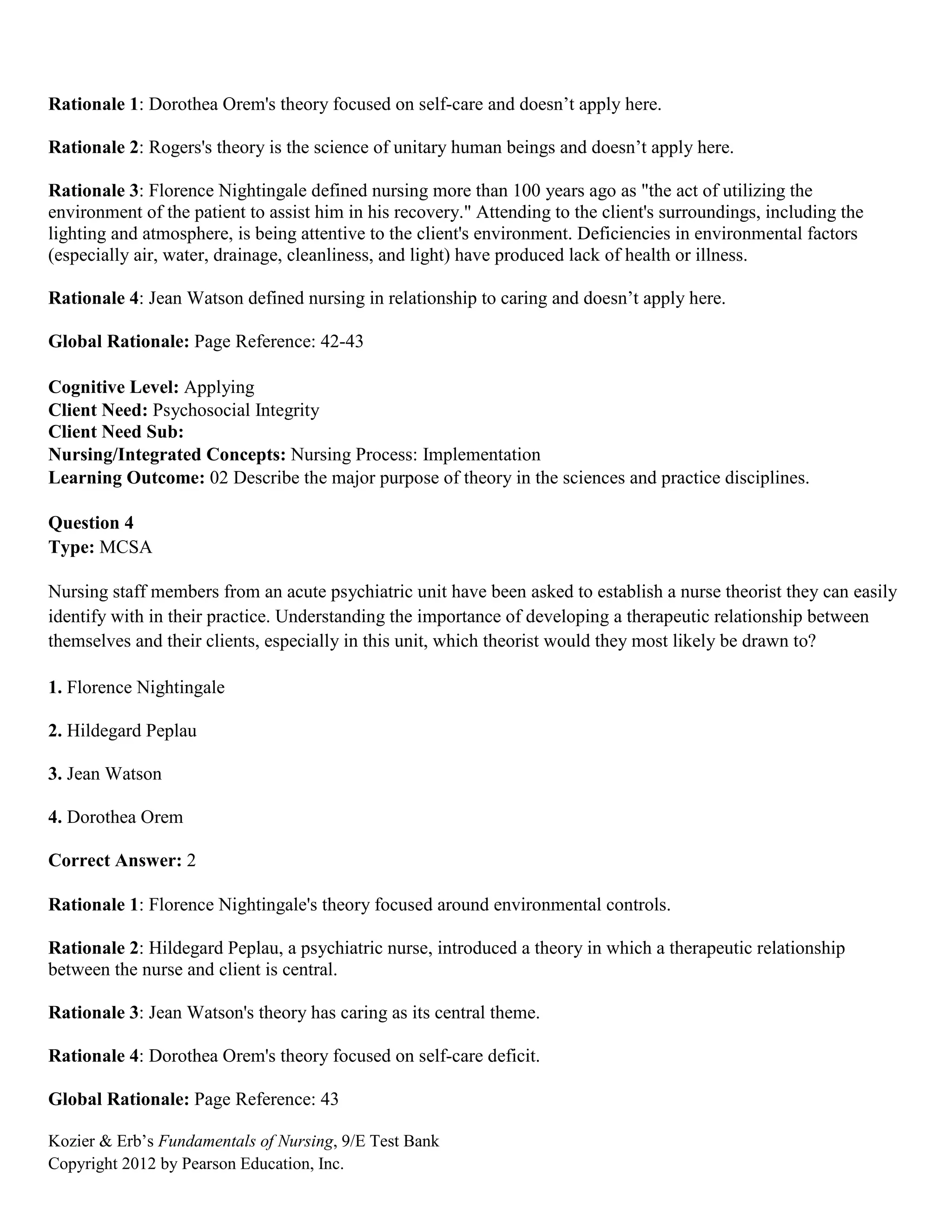 Kozier & Erb’s Fundamentals of Nursing, 9/E Test Bank
Copyright 2012 by Pearson Education, Inc.
Rationale 1: Dorothea Orem's theory focused on self-care and doesn’t apply here.
Rationale 2: Rogers's theory is the science of unitary human beings and doesn’t apply here.
Rationale 3: Florence Nightingale defined nursing more than 100 years ago as "the act of utilizing the
environment of the patient to assist him in his recovery." Attending to the client's surroundings, including the
lighting and atmosphere, is being attentive to the client's environment. Deficiencies in environmental factors
(especially air, water, drainage, cleanliness, and light) have produced lack of health or illness.
Rationale 4: Jean Watson defined nursing in relationship to caring and doesn’t apply here.
Global Rationale: Page Reference: 42-43
Cognitive Level: Applying
Client Need: Psychosocial Integrity
Client Need Sub:
Nursing/Integrated Concepts: Nursing Process: Implementation
Learning Outcome: 02 Describe the major purpose of theory in the sciences and practice disciplines.
Question 4
Type: MCSA
Nursing staff members from an acute psychiatric unit have been asked to establish a nurse theorist they can easily
identify with in their practice. Understanding the importance of developing a therapeutic relationship between
themselves and their clients, especially in this unit, which theorist would they most likely be drawn to?
1. Florence Nightingale
2. Hildegard Peplau
3. Jean Watson
4. Dorothea Orem
Correct Answer: 2
Rationale 1: Florence Nightingale's theory focused around environmental controls.
Rationale 2: Hildegard Peplau, a psychiatric nurse, introduced a theory in which a therapeutic relationship
between the nurse and client is central.
Rationale 3: Jean Watson's theory has caring as its central theme.
Rationale 4: Dorothea Orem's theory focused on self-care deficit.
Global Rationale: Page Reference: 43
 