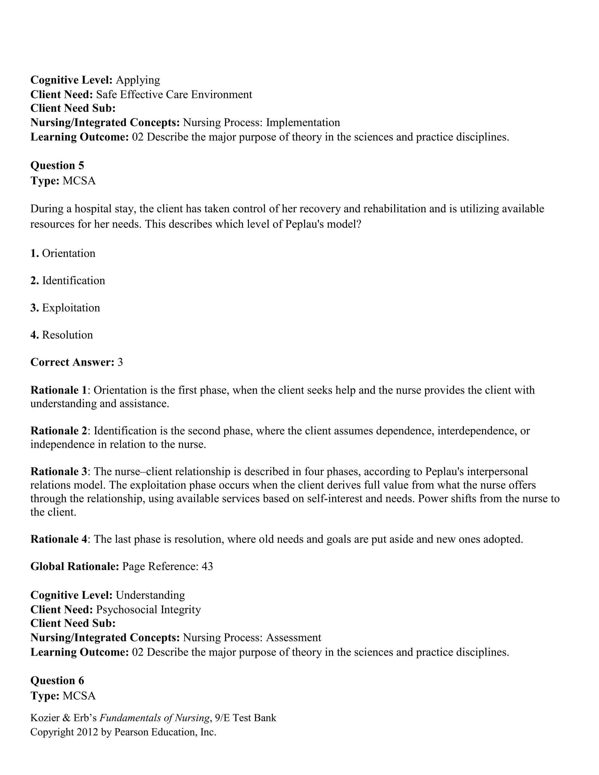 Kozier & Erb’s Fundamentals of Nursing, 9/E Test Bank
Copyright 2012 by Pearson Education, Inc.
Cognitive Level: Applying
Client Need: Safe Effective Care Environment
Client Need Sub:
Nursing/Integrated Concepts: Nursing Process: Implementation
Learning Outcome: 02 Describe the major purpose of theory in the sciences and practice disciplines.
Question 5
Type: MCSA
During a hospital stay, the client has taken control of her recovery and rehabilitation and is utilizing available
resources for her needs. This describes which level of Peplau's model?
1. Orientation
2. Identification
3. Exploitation
4. Resolution
Correct Answer: 3
Rationale 1: Orientation is the first phase, when the client seeks help and the nurse provides the client with
understanding and assistance.
Rationale 2: Identification is the second phase, where the client assumes dependence, interdependence, or
independence in relation to the nurse.
Rationale 3: The nurse–client relationship is described in four phases, according to Peplau's interpersonal
relations model. The exploitation phase occurs when the client derives full value from what the nurse offers
through the relationship, using available services based on self-interest and needs. Power shifts from the nurse to
the client.
Rationale 4: The last phase is resolution, where old needs and goals are put aside and new ones adopted.
Global Rationale: Page Reference: 43
Cognitive Level: Understanding
Client Need: Psychosocial Integrity
Client Need Sub:
Nursing/Integrated Concepts: Nursing Process: Assessment
Learning Outcome: 02 Describe the major purpose of theory in the sciences and practice disciplines.
Question 6
Type: MCSA
 