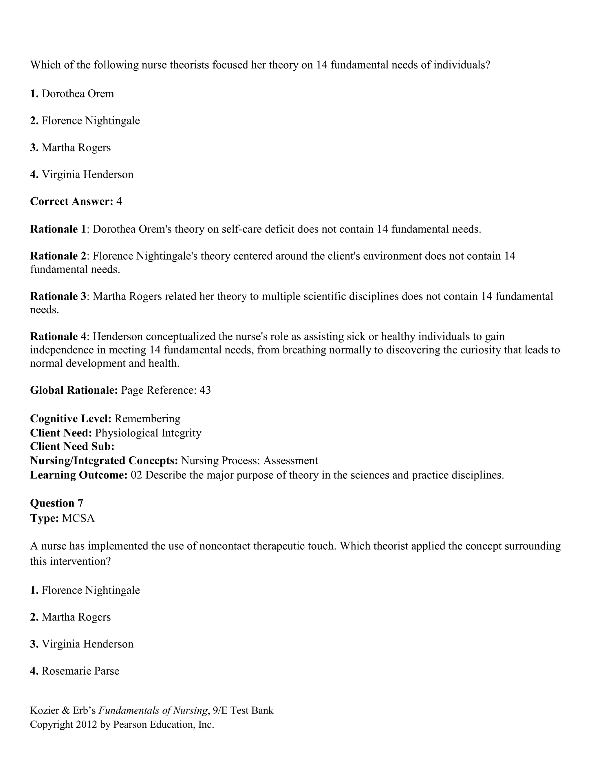 Kozier & Erb’s Fundamentals of Nursing, 9/E Test Bank
Copyright 2012 by Pearson Education, Inc.
Which of the following nurse theorists focused her theory on 14 fundamental needs of individuals?
1. Dorothea Orem
2. Florence Nightingale
3. Martha Rogers
4. Virginia Henderson
Correct Answer: 4
Rationale 1: Dorothea Orem's theory on self-care deficit does not contain 14 fundamental needs.
Rationale 2: Florence Nightingale's theory centered around the client's environment does not contain 14
fundamental needs.
Rationale 3: Martha Rogers related her theory to multiple scientific disciplines does not contain 14 fundamental
needs.
Rationale 4: Henderson conceptualized the nurse's role as assisting sick or healthy individuals to gain
independence in meeting 14 fundamental needs, from breathing normally to discovering the curiosity that leads to
normal development and health.
Global Rationale: Page Reference: 43
Cognitive Level: Remembering
Client Need: Physiological Integrity
Client Need Sub:
Nursing/Integrated Concepts: Nursing Process: Assessment
Learning Outcome: 02 Describe the major purpose of theory in the sciences and practice disciplines.
Question 7
Type: MCSA
A nurse has implemented the use of noncontact therapeutic touch. Which theorist applied the concept surrounding
this intervention?
1. Florence Nightingale
2. Martha Rogers
3. Virginia Henderson
4. Rosemarie Parse
 