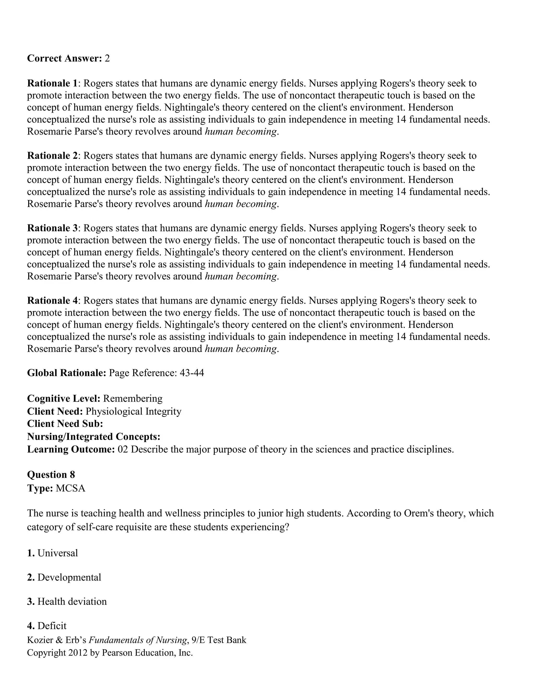 Kozier & Erb’s Fundamentals of Nursing, 9/E Test Bank
Copyright 2012 by Pearson Education, Inc.
Correct Answer: 2
Rationale 1: Rogers states that humans are dynamic energy fields. Nurses applying Rogers's theory seek to
promote interaction between the two energy fields. The use of noncontact therapeutic touch is based on the
concept of human energy fields. Nightingale's theory centered on the client's environment. Henderson
conceptualized the nurse's role as assisting individuals to gain independence in meeting 14 fundamental needs.
Rosemarie Parse's theory revolves around human becoming.
Rationale 2: Rogers states that humans are dynamic energy fields. Nurses applying Rogers's theory seek to
promote interaction between the two energy fields. The use of noncontact therapeutic touch is based on the
concept of human energy fields. Nightingale's theory centered on the client's environment. Henderson
conceptualized the nurse's role as assisting individuals to gain independence in meeting 14 fundamental needs.
Rosemarie Parse's theory revolves around human becoming.
Rationale 3: Rogers states that humans are dynamic energy fields. Nurses applying Rogers's theory seek to
promote interaction between the two energy fields. The use of noncontact therapeutic touch is based on the
concept of human energy fields. Nightingale's theory centered on the client's environment. Henderson
conceptualized the nurse's role as assisting individuals to gain independence in meeting 14 fundamental needs.
Rosemarie Parse's theory revolves around human becoming.
Rationale 4: Rogers states that humans are dynamic energy fields. Nurses applying Rogers's theory seek to
promote interaction between the two energy fields. The use of noncontact therapeutic touch is based on the
concept of human energy fields. Nightingale's theory centered on the client's environment. Henderson
conceptualized the nurse's role as assisting individuals to gain independence in meeting 14 fundamental needs.
Rosemarie Parse's theory revolves around human becoming.
Global Rationale: Page Reference: 43-44
Cognitive Level: Remembering
Client Need: Physiological Integrity
Client Need Sub:
Nursing/Integrated Concepts:
Learning Outcome: 02 Describe the major purpose of theory in the sciences and practice disciplines.
Question 8
Type: MCSA
The nurse is teaching health and wellness principles to junior high students. According to Orem's theory, which
category of self-care requisite are these students experiencing?
1. Universal
2. Developmental
3. Health deviation
4. Deficit
 